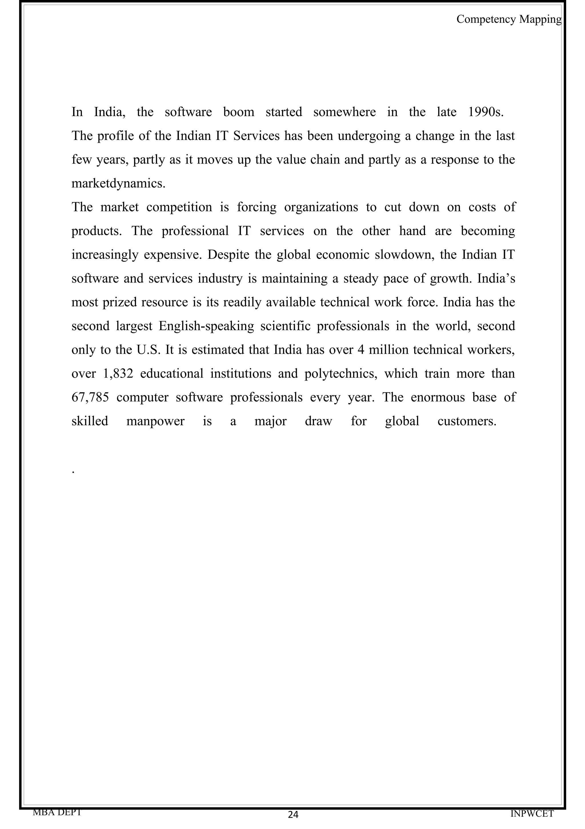 Competency Mapping




      In India, the software boom started somewhere in the late 1990s.
      The profile of the Indian IT Services has been undergoing a change in the last
      few years, partly as it moves up the value chain and partly as a response to the
      marketdynamics.
      The market competition is forcing organizations to cut down on costs of
      products. The professional IT services on the other hand are becoming
      increasingly expensive. Despite the global economic slowdown, the Indian IT
      software and services industry is maintaining a steady pace of growth. India’s
      most prized resource is its readily available technical work force. India has the
      second largest English-speaking scientific professionals in the world, second
      only to the U.S. It is estimated that India has over 4 million technical workers,
      over 1,832 educational institutions and polytechnics, which train more than
      67,785 computer software professionals every year. The enormous base of
      skilled   manpower     is   a    major        draw   for   global   customers.


      .




MBA DEPT                                       24                                      INPWCET
 