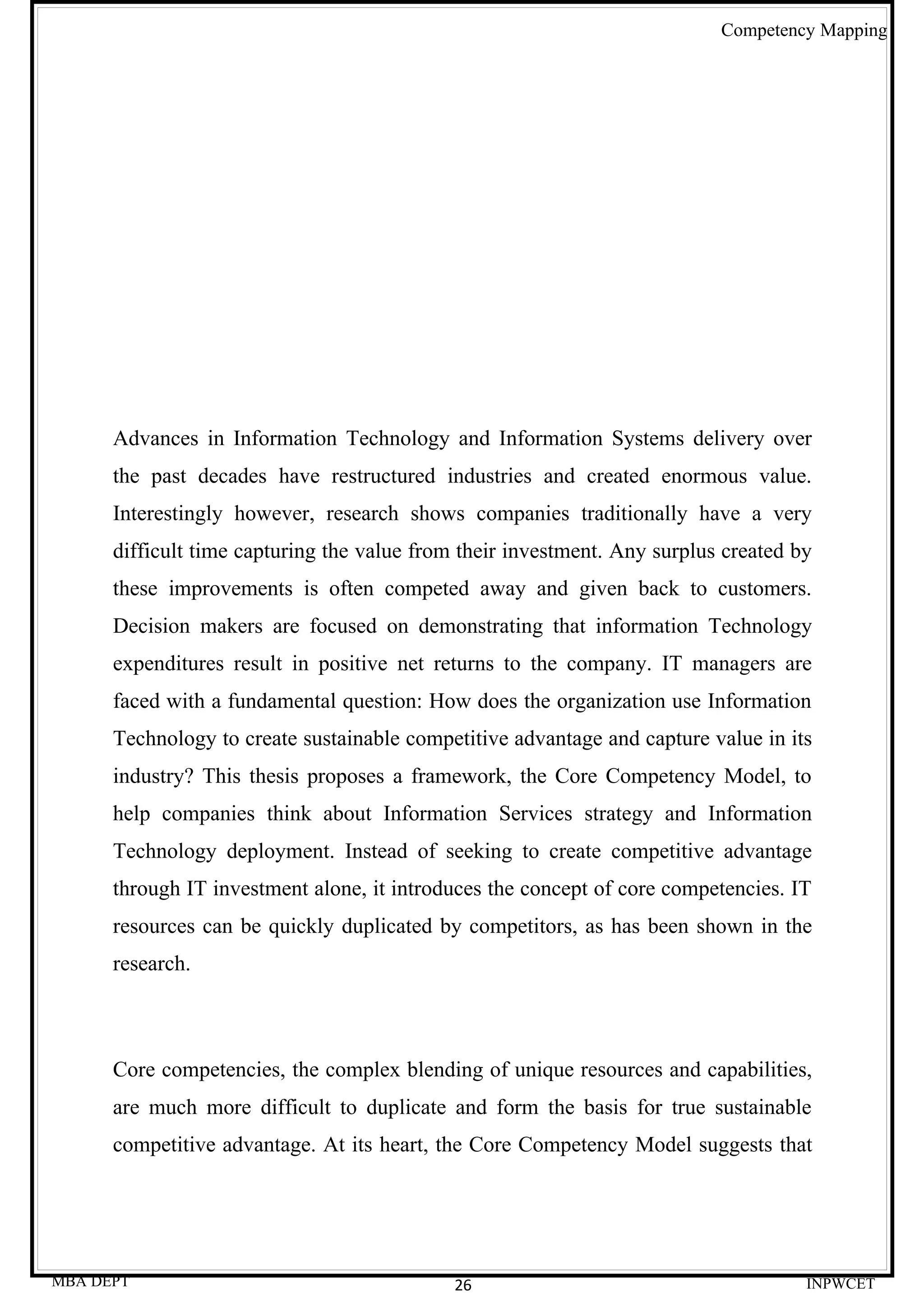 Competency Mapping




      Advances in Information Technology and Information Systems delivery over
      the past decades have restructured industries and created enormous value.
      Interestingly however, research shows companies traditionally have a very
      difficult time capturing the value from their investment. Any surplus created by
      these improvements is often competed away and given back to customers.
      Decision makers are focused on demonstrating that information Technology
      expenditures result in positive net returns to the company. IT managers are
      faced with a fundamental question: How does the organization use Information
      Technology to create sustainable competitive advantage and capture value in its
      industry? This thesis proposes a framework, the Core Competency Model, to
      help companies think about Information Services strategy and Information
      Technology deployment. Instead of seeking to create competitive advantage
      through IT investment alone, it introduces the concept of core competencies. IT
      resources can be quickly duplicated by competitors, as has been shown in the
      research.



      Core competencies, the complex blending of unique resources and capabilities,
      are much more difficult to duplicate and form the basis for true sustainable
      competitive advantage. At its heart, the Core Competency Model suggests that




MBA DEPT                                     26                                      INPWCET
 