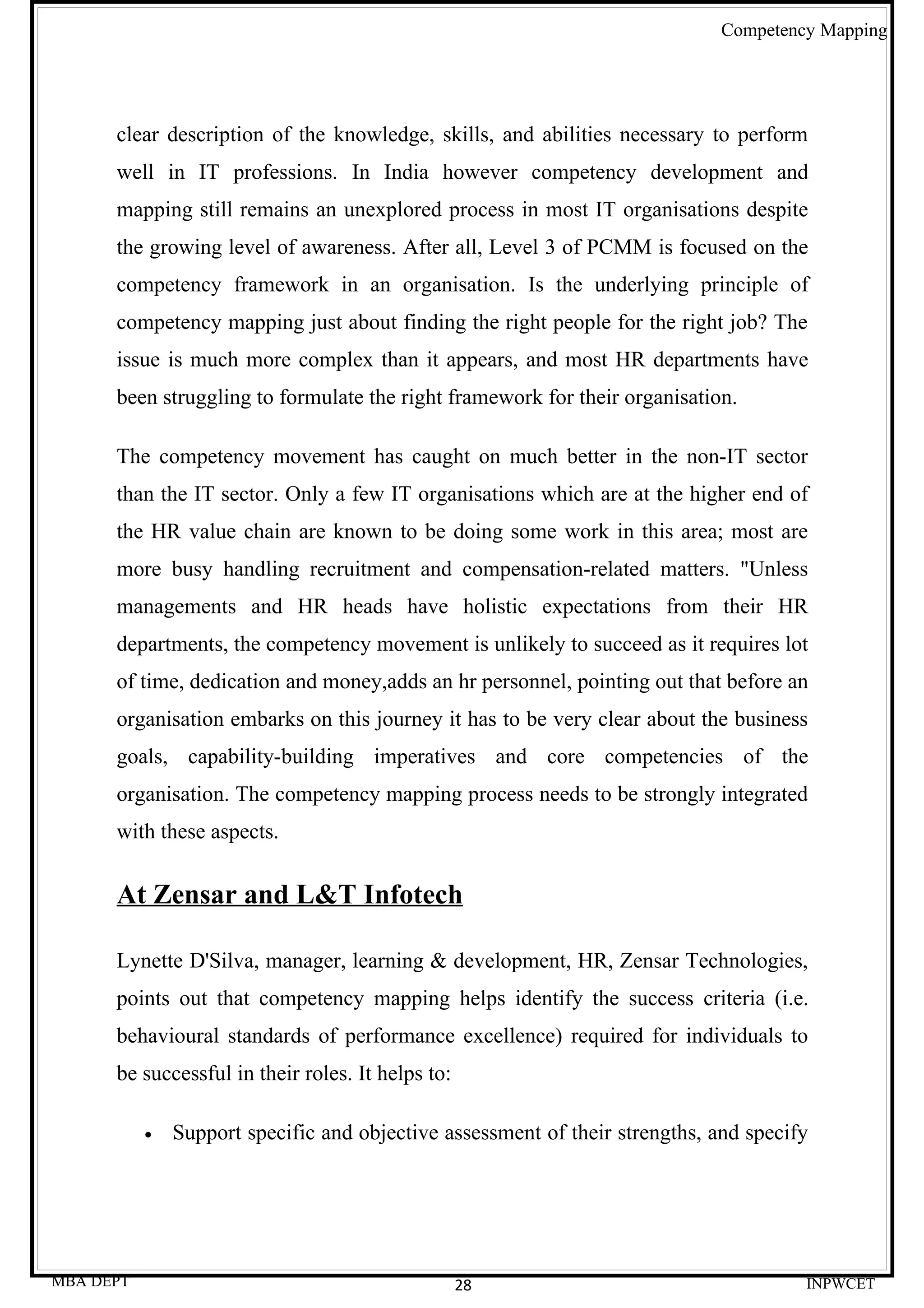 Competency Mapping




      clear description of the knowledge, skills, and abilities necessary to perform
      well in IT professions. In India however competency development and
      mapping still remains an unexplored process in most IT organisations despite
      the growing level of awareness. After all, Level 3 of PCMM is focused on the
      competency framework in an organisation. Is the underlying principle of
      competency mapping just about finding the right people for the right job? The
      issue is much more complex than it appears, and most HR departments have
      been struggling to formulate the right framework for their organisation.

      The competency movement has caught on much better in the non-IT sector
      than the IT sector. Only a few IT organisations which are at the higher end of
      the HR value chain are known to be doing some work in this area; most are
      more busy handling recruitment and compensation-related matters. "Unless
      managements and HR heads have holistic expectations from their HR
      departments, the competency movement is unlikely to succeed as it requires lot
      of time, dedication and money,adds an hr personnel, pointing out that before an
      organisation embarks on this journey it has to be very clear about the business
      goals, capability-building imperatives and core competencies of the
      organisation. The competency mapping process needs to be strongly integrated
      with these aspects.

      At Zensar and L&T Infotech

      Lynette D'Silva, manager, learning & development, HR, Zensar Technologies,
      points out that competency mapping helps identify the success criteria (i.e.
      behavioural standards of performance excellence) required for individuals to
      be successful in their roles. It helps to:

           •   Support specific and objective assessment of their strengths, and specify




MBA DEPT                                           28                                  INPWCET
 