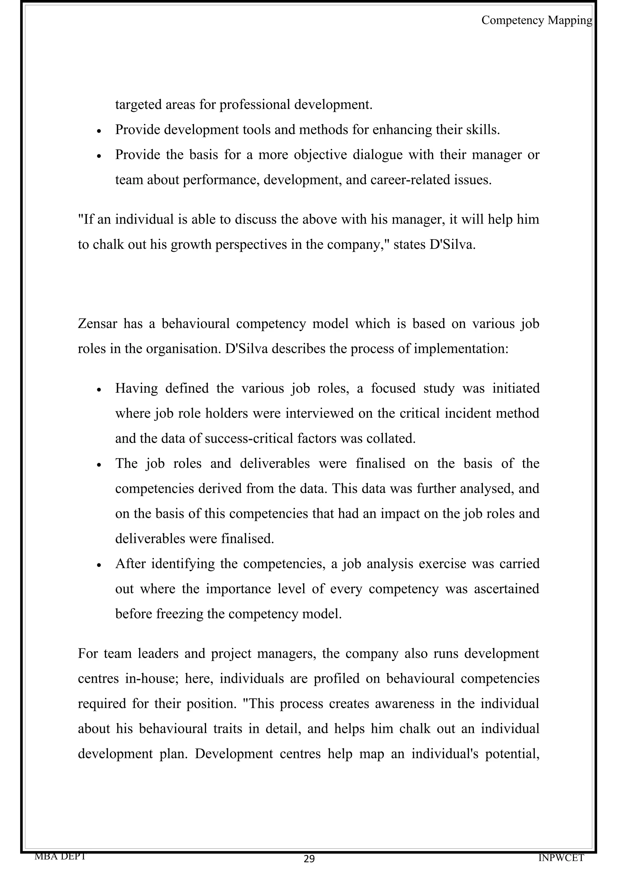 Competency Mapping




               targeted areas for professional development.
           •   Provide development tools and methods for enhancing their skills.
           •   Provide the basis for a more objective dialogue with their manager or
               team about performance, development, and career-related issues.

      "If an individual is able to discuss the above with his manager, it will help him
      to chalk out his growth perspectives in the company," states D'Silva.




      Zensar has a behavioural competency model which is based on various job
      roles in the organisation. D'Silva describes the process of implementation:

           •   Having defined the various job roles, a focused study was initiated
               where job role holders were interviewed on the critical incident method
               and the data of success-critical factors was collated.
           •   The job roles and deliverables were finalised on the basis of the
               competencies derived from the data. This data was further analysed, and
               on the basis of this competencies that had an impact on the job roles and
               deliverables were finalised.
           •   After identifying the competencies, a job analysis exercise was carried
               out where the importance level of every competency was ascertained
               before freezing the competency model.

      For team leaders and project managers, the company also runs development
      centres in-house; here, individuals are profiled on behavioural competencies
      required for their position. "This process creates awareness in the individual
      about his behavioural traits in detail, and helps him chalk out an individual
      development plan. Development centres help map an individual's potential,




MBA DEPT                                        29                                     INPWCET
 