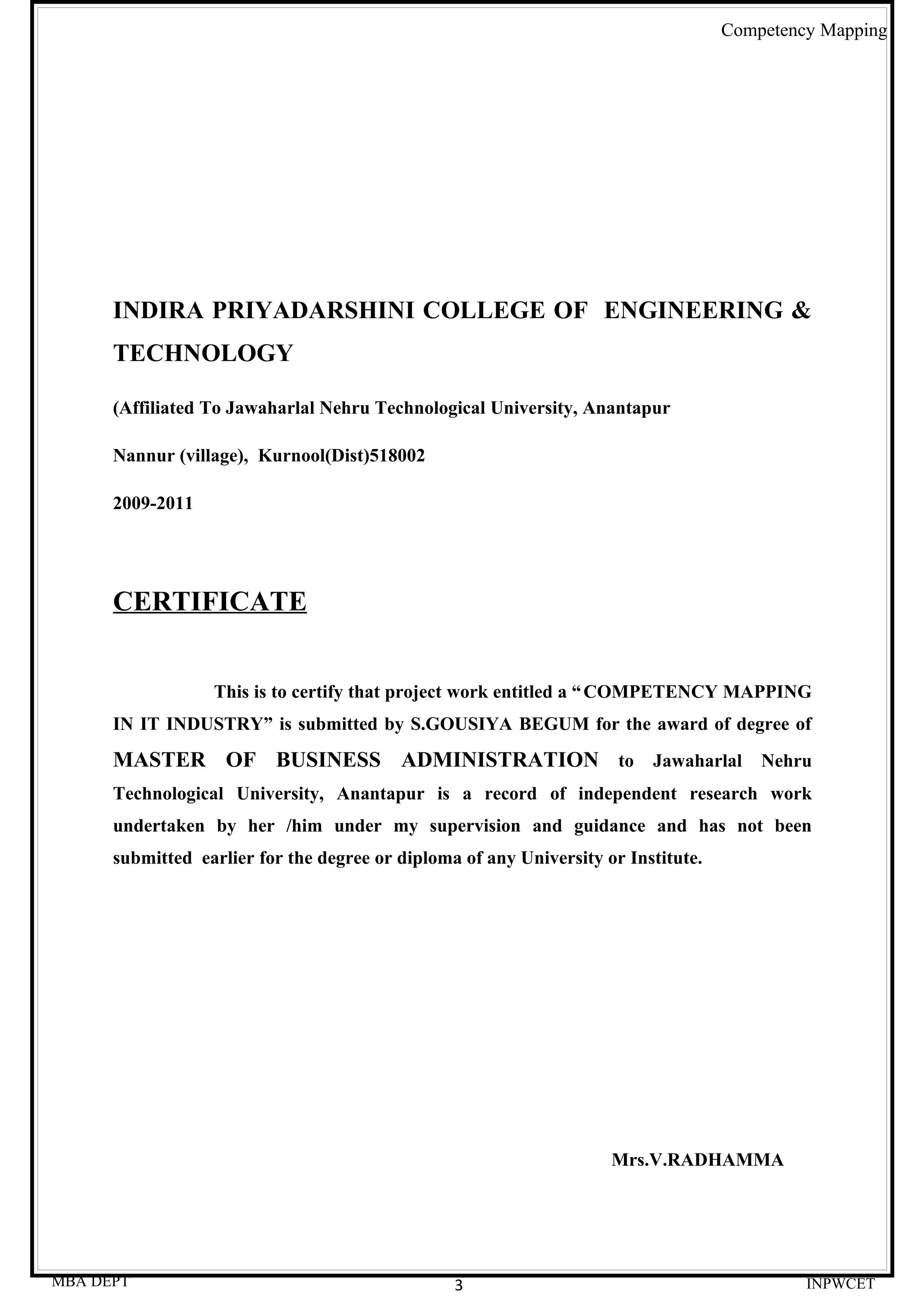 Competency Mapping




      INDIRA PRIYADARSHINI COLLEGE OF ENGINEERING &
      TECHNOLOGY

      (Affiliated To Jawaharlal Nehru Technological University, Anantapur

      Nannur (village), Kurnool(Dist)518002

      2009-2011




      CERTIFICATE


                  This is to certify that project work entitled a “ COMPETENCY MAPPING
      IN IT INDUSTRY” is submitted by S.GOUSIYA BEGUM for the award of degree of
      MASTER OF BUSINESS ADMINISTRATION to Jawaharlal Nehru
      Technological University, Anantapur is a record of independent research work
      undertaken by her /him under my supervision and guidance and has not been
      submitted earlier for the degree or diploma of any University or Institute.




                                                                     Mrs.V.RADHAMMA




MBA DEPT                                         3                                           INPWCET
 