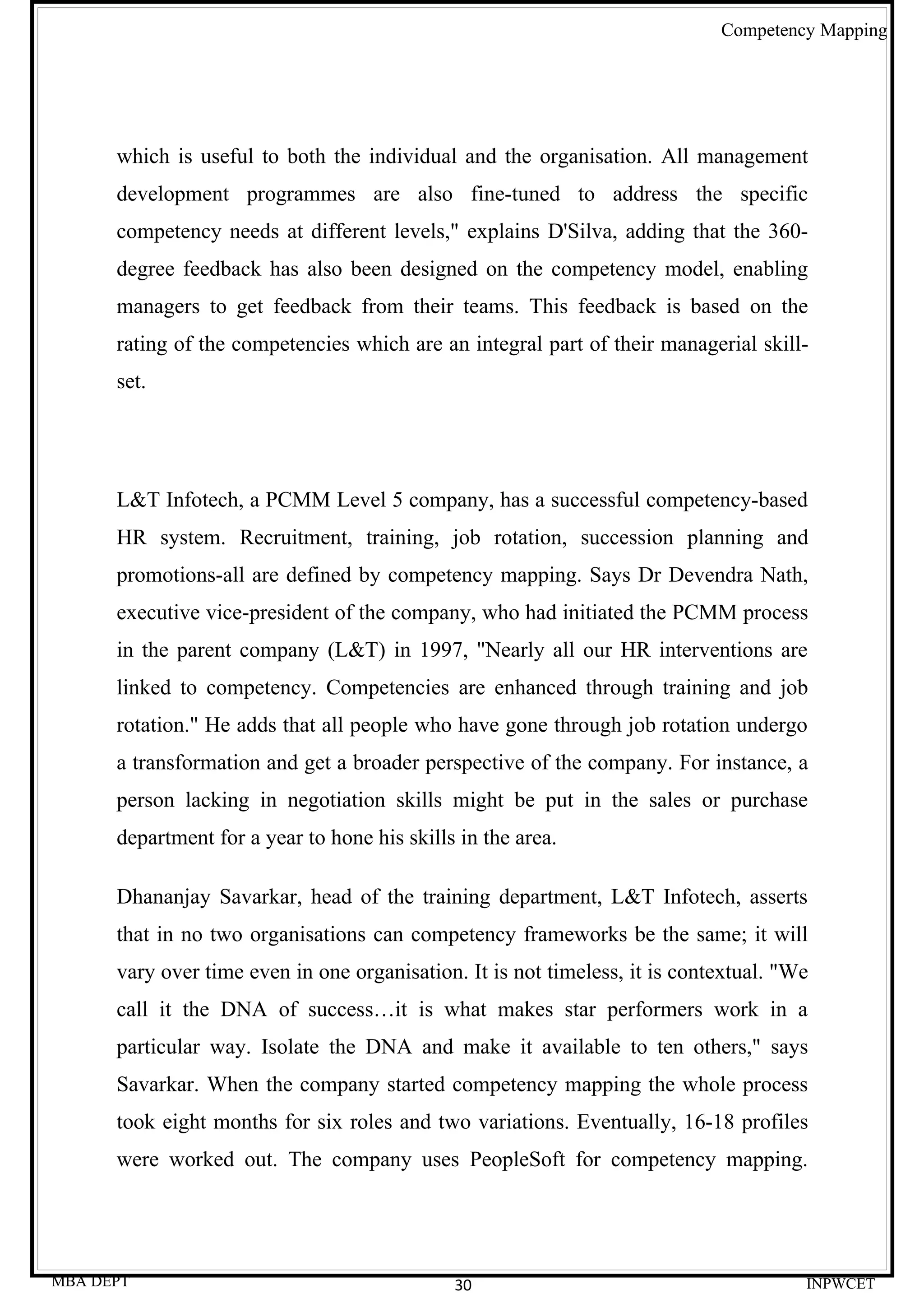 Competency Mapping




      which is useful to both the individual and the organisation. All management
      development programmes are also fine-tuned to address the specific
      competency needs at different levels," explains D'Silva, adding that the 360-
      degree feedback has also been designed on the competency model, enabling
      managers to get feedback from their teams. This feedback is based on the
      rating of the competencies which are an integral part of their managerial skill-
      set.




      L&T Infotech, a PCMM Level 5 company, has a successful competency-based
      HR system. Recruitment, training, job rotation, succession planning and
      promotions-all are defined by competency mapping. Says Dr Devendra Nath,
      executive vice-president of the company, who had initiated the PCMM process
      in the parent company (L&T) in 1997, "Nearly all our HR interventions are
      linked to competency. Competencies are enhanced through training and job
      rotation." He adds that all people who have gone through job rotation undergo
      a transformation and get a broader perspective of the company. For instance, a
      person lacking in negotiation skills might be put in the sales or purchase
      department for a year to hone his skills in the area.

      Dhananjay Savarkar, head of the training department, L&T Infotech, asserts
      that in no two organisations can competency frameworks be the same; it will
      vary over time even in one organisation. It is not timeless, it is contextual. "We
      call it the DNA of success…it is what makes star performers work in a
      particular way. Isolate the DNA and make it available to ten others," says
      Savarkar. When the company started competency mapping the whole process
      took eight months for six roles and two variations. Eventually, 16-18 profiles
      were worked out. The company uses PeopleSoft for competency mapping.




MBA DEPT                                      30                                       INPWCET
 