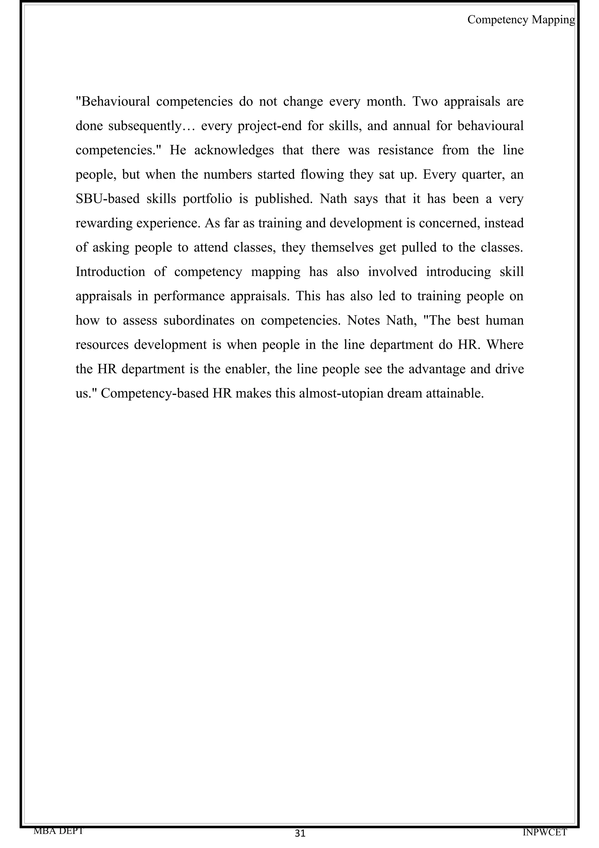 Competency Mapping




      "Behavioural competencies do not change every month. Two appraisals are
      done subsequently… every project-end for skills, and annual for behavioural
      competencies." He acknowledges that there was resistance from the line
      people, but when the numbers started flowing they sat up. Every quarter, an
      SBU-based skills portfolio is published. Nath says that it has been a very
      rewarding experience. As far as training and development is concerned, instead
      of asking people to attend classes, they themselves get pulled to the classes.
      Introduction of competency mapping has also involved introducing skill
      appraisals in performance appraisals. This has also led to training people on
      how to assess subordinates on competencies. Notes Nath, "The best human
      resources development is when people in the line department do HR. Where
      the HR department is the enabler, the line people see the advantage and drive
      us." Competency-based HR makes this almost-utopian dream attainable.




MBA DEPT                                    31                                     INPWCET
 