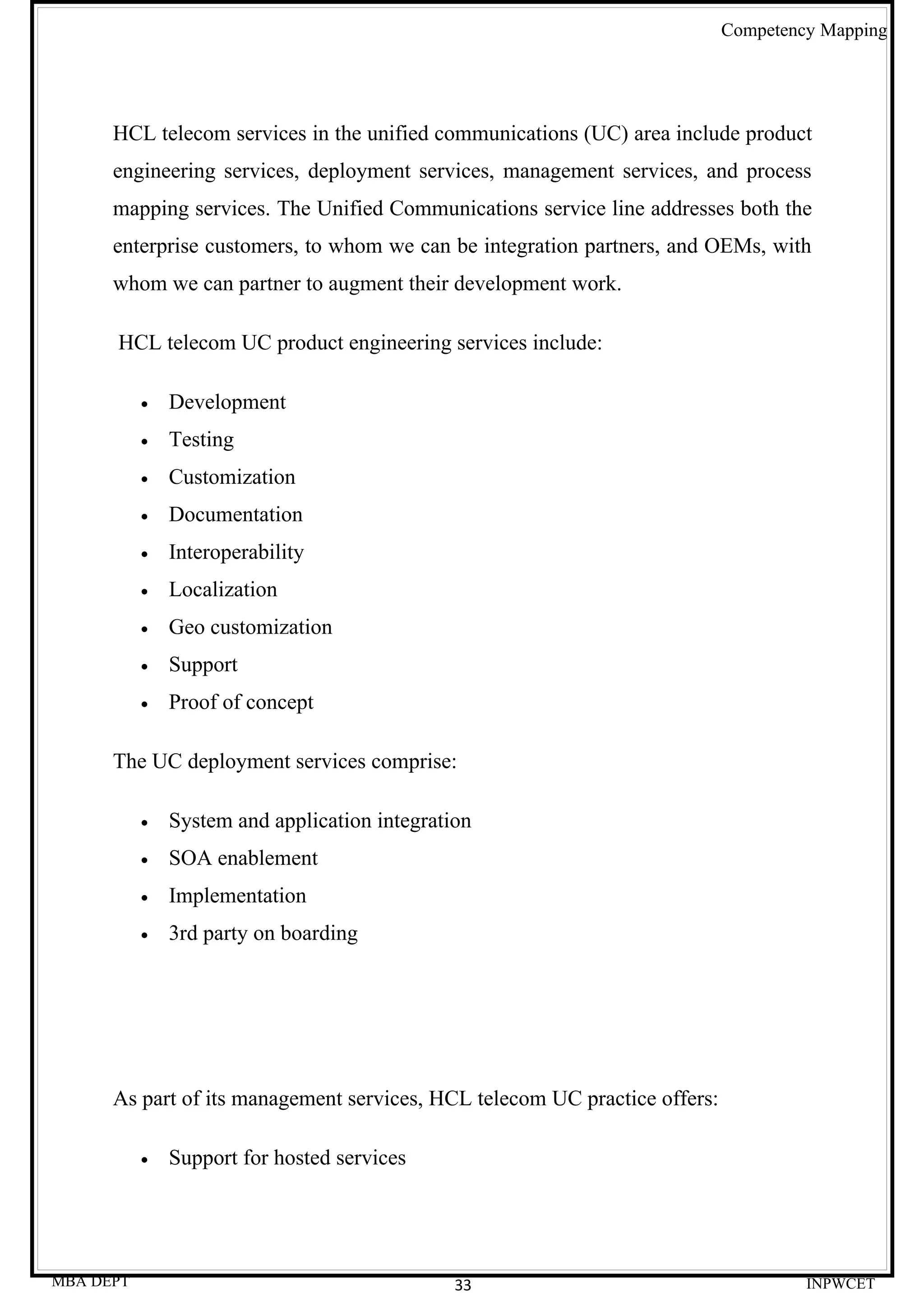 Competency Mapping




      HCL telecom services in the unified communications (UC) area include product
      engineering services, deployment services, management services, and process
      mapping services. The Unified Communications service line addresses both the
      enterprise customers, to whom we can be integration partners, and OEMs, with
      whom we can partner to augment their development work.

      HCL telecom UC product engineering services include:

           •   Development
           •   Testing
           •   Customization
           •   Documentation
           •   Interoperability
           •   Localization
           •   Geo customization
           •   Support
           •   Proof of concept

      The UC deployment services comprise:

           •   System and application integration
           •   SOA enablement
           •   Implementation
           •   3rd party on boarding




      As part of its management services, HCL telecom UC practice offers:

           •   Support for hosted services




MBA DEPT                                       33                                    INPWCET
 