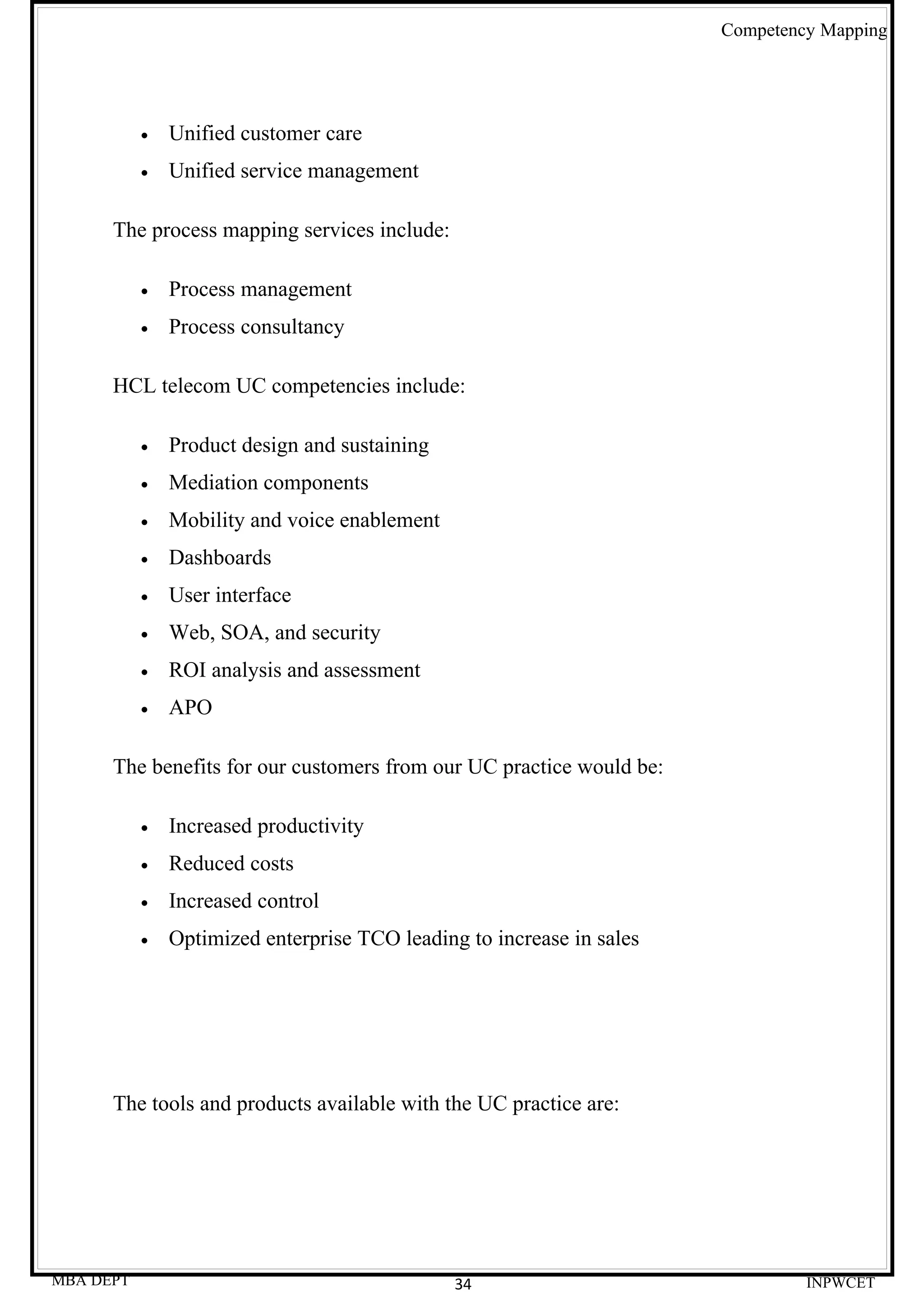 Competency Mapping




           •   Unified customer care
           •   Unified service management

      The process mapping services include:

           •   Process management
           •   Process consultancy

      HCL telecom UC competencies include:

           •   Product design and sustaining
           •   Mediation components
           •   Mobility and voice enablement
           •   Dashboards
           •   User interface
           •   Web, SOA, and security
           •   ROI analysis and assessment
           •   APO

      The benefits for our customers from our UC practice would be:

           •   Increased productivity
           •   Reduced costs
           •   Increased control
           •   Optimized enterprise TCO leading to increase in sales




      The tools and products available with the UC practice are:




MBA DEPT                                       34                               INPWCET
 