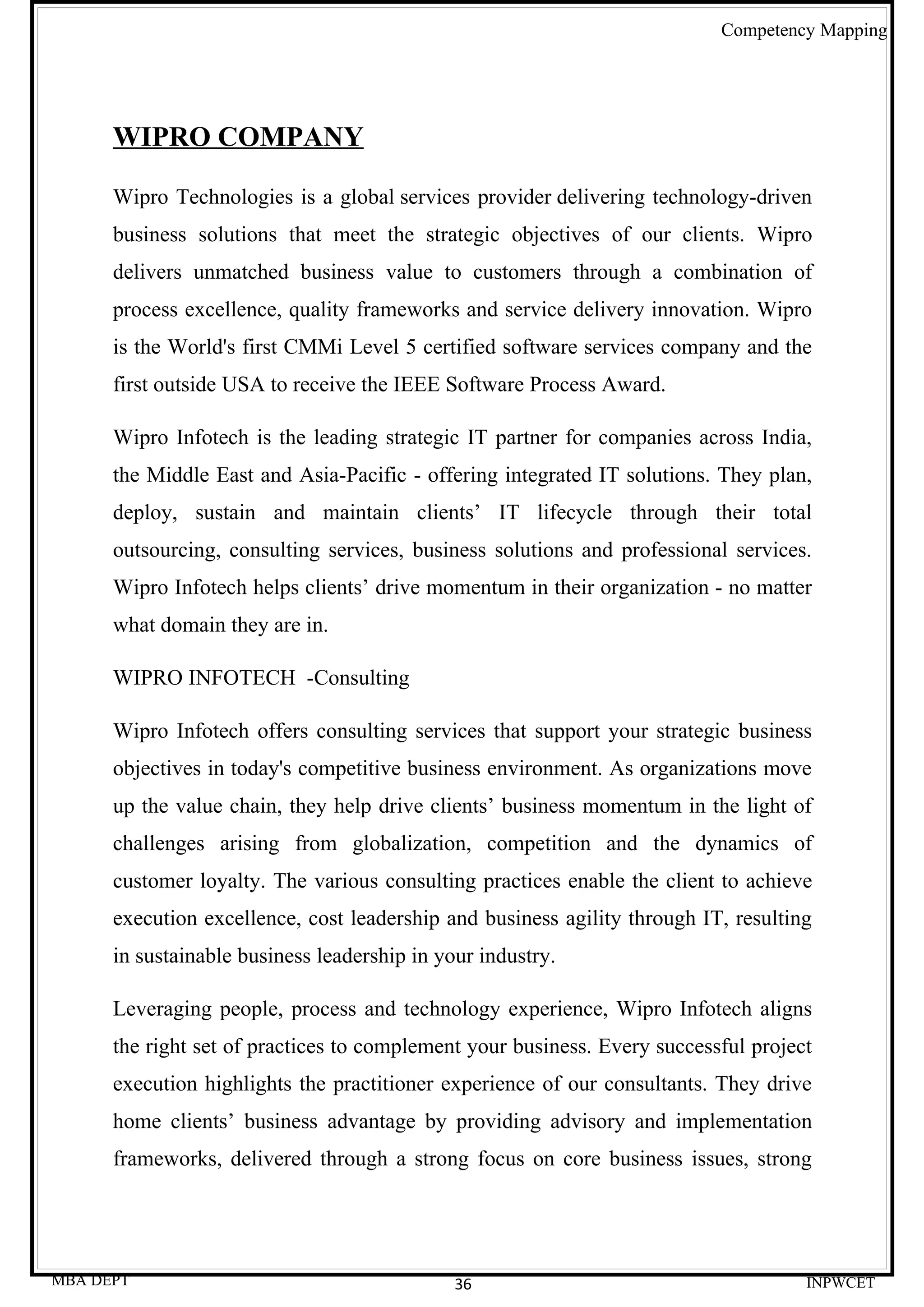 Competency Mapping




      WIPRO COMPANY

      Wipro Technologies is a global services provider delivering technology-driven
      business solutions that meet the strategic objectives of our clients. Wipro
      delivers unmatched business value to customers through a combination of
      process excellence, quality frameworks and service delivery innovation. Wipro
      is the World's first CMMi Level 5 certified software services company and the
      first outside USA to receive the IEEE Software Process Award.

      Wipro Infotech is the leading strategic IT partner for companies across India,
      the Middle East and Asia-Pacific - offering integrated IT solutions. They plan,
      deploy, sustain and maintain clients’ IT lifecycle through their total
      outsourcing, consulting services, business solutions and professional services.
      Wipro Infotech helps clients’ drive momentum in their organization - no matter
      what domain they are in.

      WIPRO INFOTECH -Consulting

      Wipro Infotech offers consulting services that support your strategic business
      objectives in today's competitive business environment. As organizations move
      up the value chain, they help drive clients’ business momentum in the light of
      challenges arising from globalization, competition and the dynamics of
      customer loyalty. The various consulting practices enable the client to achieve
      execution excellence, cost leadership and business agility through IT, resulting
      in sustainable business leadership in your industry.

      Leveraging people, process and technology experience, Wipro Infotech aligns
      the right set of practices to complement your business. Every successful project
      execution highlights the practitioner experience of our consultants. They drive
      home clients’ business advantage by providing advisory and implementation
      frameworks, delivered through a strong focus on core business issues, strong




MBA DEPT                                      36                                     INPWCET
 