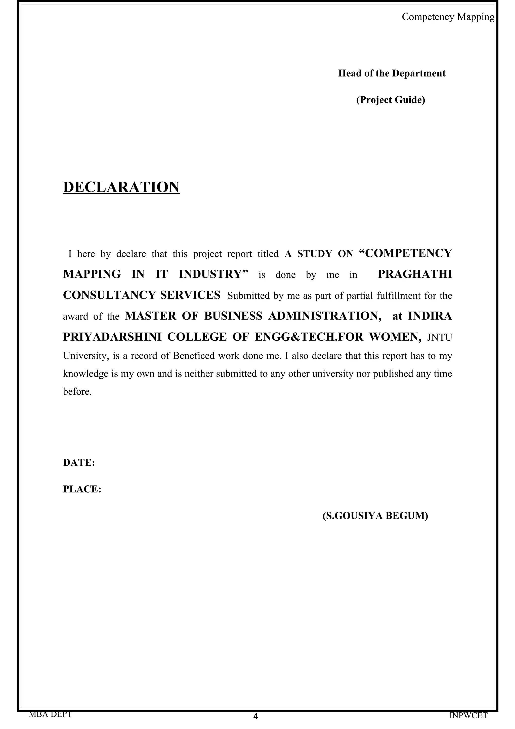 Competency Mapping




                                                                       Head of the Department

                                                                           (Project Guide)




      DECLARATION



       I here by declare that this project report titled A STUDY ON “COMPETENCY

      MAPPING IN IT INDUSTRY” is done by me in                                  PRAGHATHI
      CONSULTANCY SERVICES Submitted by me as part of partial fulfillment for the
      award of the MASTER OF BUSINESS ADMINISTRATION,                              at INDIRA
      PRIYADARSHINI COLLEGE OF ENGG&TECH.FOR WOMEN, JNTU
      University, is a record of Beneficed work done me. I also declare that this report has to my
      knowledge is my own and is neither submitted to any other university nor published any time
      before.




      DATE:

      PLACE:

                                                                   (S.GOUSIYA BEGUM)




MBA DEPT                                          4                                              INPWCET
 