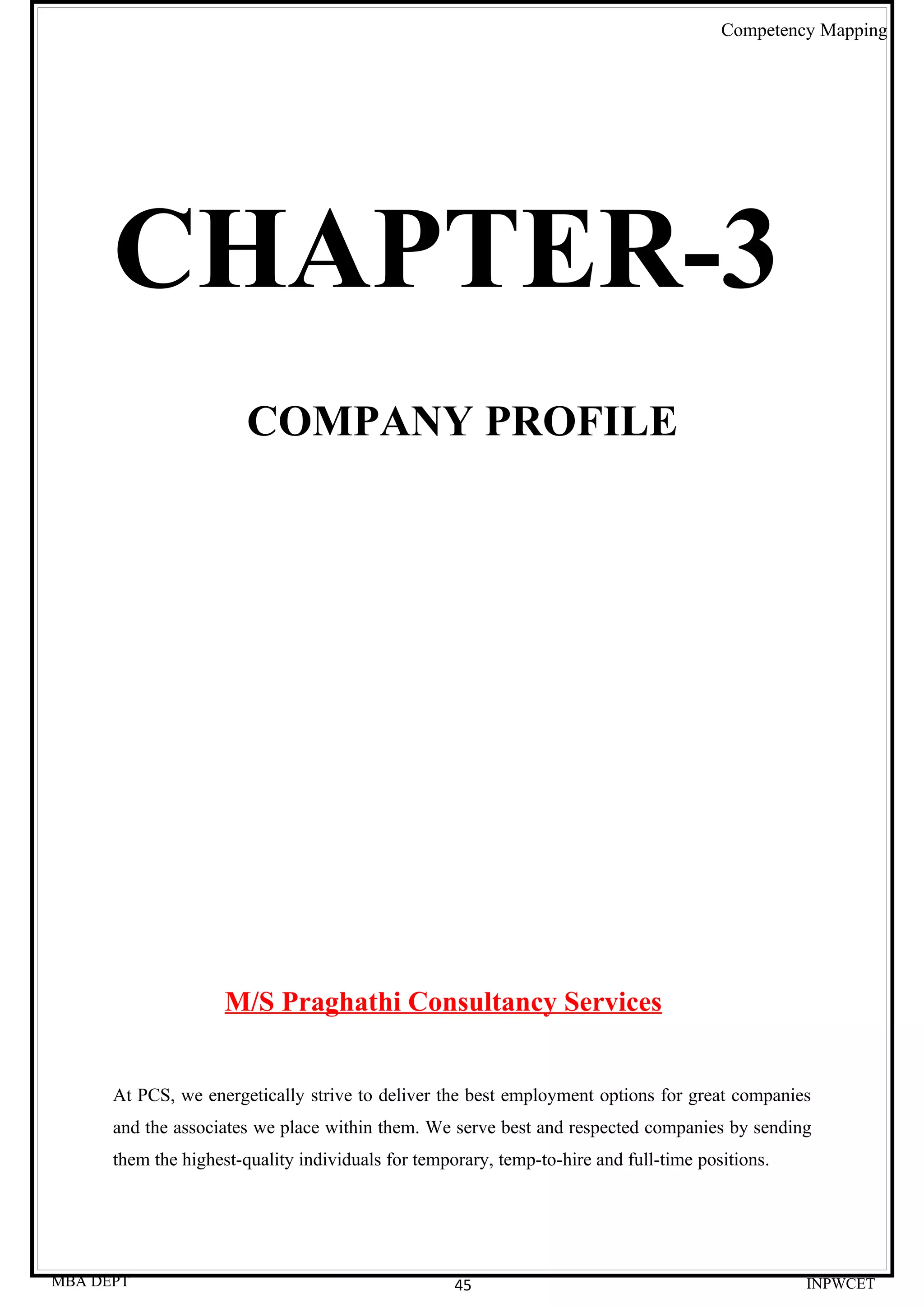 Competency Mapping




      CHAPTER-3
                        COMPANY PROFILE




                     M/S Praghathi Consultancy Services


      At PCS, we energetically strive to deliver the best employment options for great companies
      and the associates we place within them. We serve best and respected companies by sending
      them the highest-quality individuals for temporary, temp-to-hire and full-time positions.




MBA DEPT                                            45                                            INPWCET
 