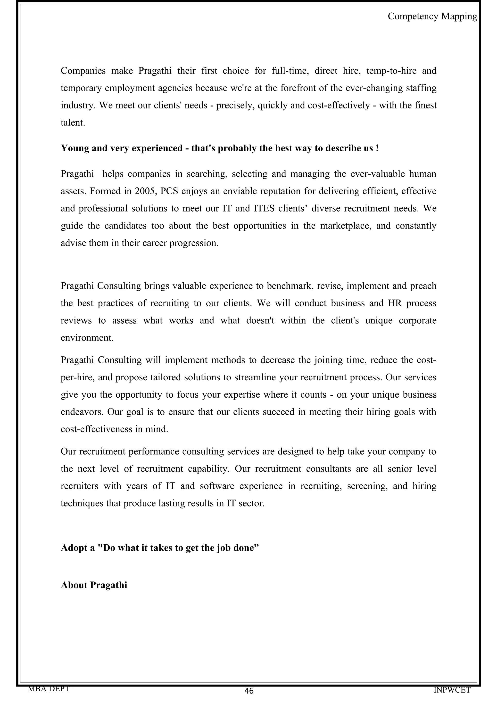 Competency Mapping




      Companies make Pragathi their first choice for full-time, direct hire, temp-to-hire and
      temporary employment agencies because we're at the forefront of the ever-changing staffing
      industry. We meet our clients' needs - precisely, quickly and cost-effectively - with the finest
      talent.

      Young and very experienced - that's probably the best way to describe us !

      Pragathi helps companies in searching, selecting and managing the ever-valuable human
      assets. Formed in 2005, PCS enjoys an enviable reputation for delivering efficient, effective
      and professional solutions to meet our IT and ITES clients’ diverse recruitment needs. We
      guide the candidates too about the best opportunities in the marketplace, and constantly
      advise them in their career progression.



      Pragathi Consulting brings valuable experience to benchmark, revise, implement and preach
      the best practices of recruiting to our clients. We will conduct business and HR process
      reviews to assess what works and what doesn't within the client's unique corporate
      environment.

      Pragathi Consulting will implement methods to decrease the joining time, reduce the cost-
      per-hire, and propose tailored solutions to streamline your recruitment process. Our services
      give you the opportunity to focus your expertise where it counts - on your unique business
      endeavors. Our goal is to ensure that our clients succeed in meeting their hiring goals with
      cost-effectiveness in mind.

      Our recruitment performance consulting services are designed to help take your company to
      the next level of recruitment capability. Our recruitment consultants are all senior level
      recruiters with years of IT and software experience in recruiting, screening, and hiring
      techniques that produce lasting results in IT sector.



      Adopt a "Do what it takes to get the job done”


      About Pragathi




MBA DEPT                                             46                                              INPWCET
 