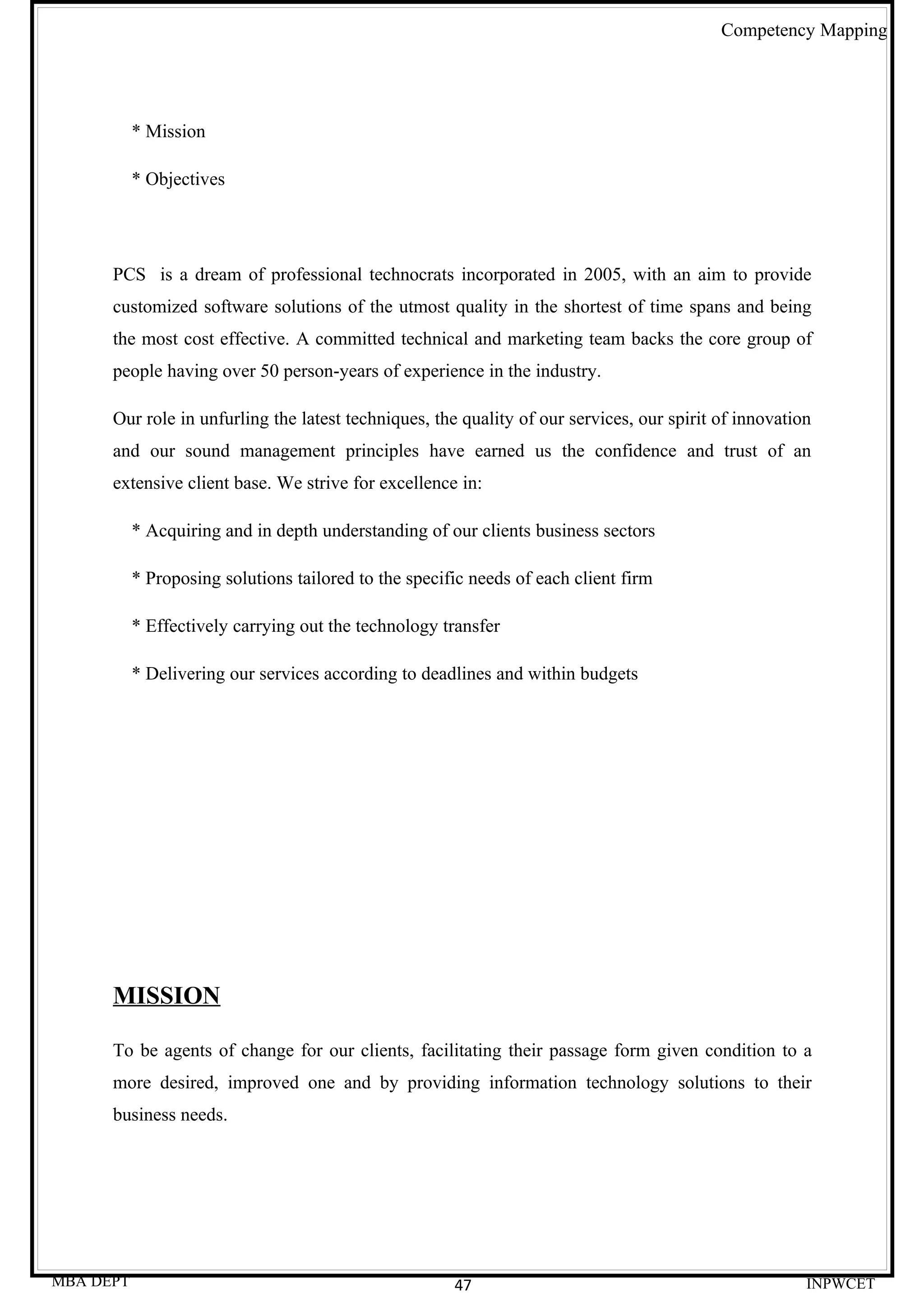 Competency Mapping




           * Mission

           * Objectives




      PCS is a dream of professional technocrats incorporated in 2005, with an aim to provide
      customized software solutions of the utmost quality in the shortest of time spans and being
      the most cost effective. A committed technical and marketing team backs the core group of
      people having over 50 person-years of experience in the industry.

      Our role in unfurling the latest techniques, the quality of our services, our spirit of innovation
      and our sound management principles have earned us the confidence and trust of an
      extensive client base. We strive for excellence in:

           * Acquiring and in depth understanding of our clients business sectors

           * Proposing solutions tailored to the specific needs of each client firm

           * Effectively carrying out the technology transfer

           * Delivering our services according to deadlines and within budgets




      MISSION

      To be agents of change for our clients, facilitating their passage form given condition to a
      more desired, improved one and by providing information technology solutions to their
      business needs.




MBA DEPT                                               47                                              INPWCET
 