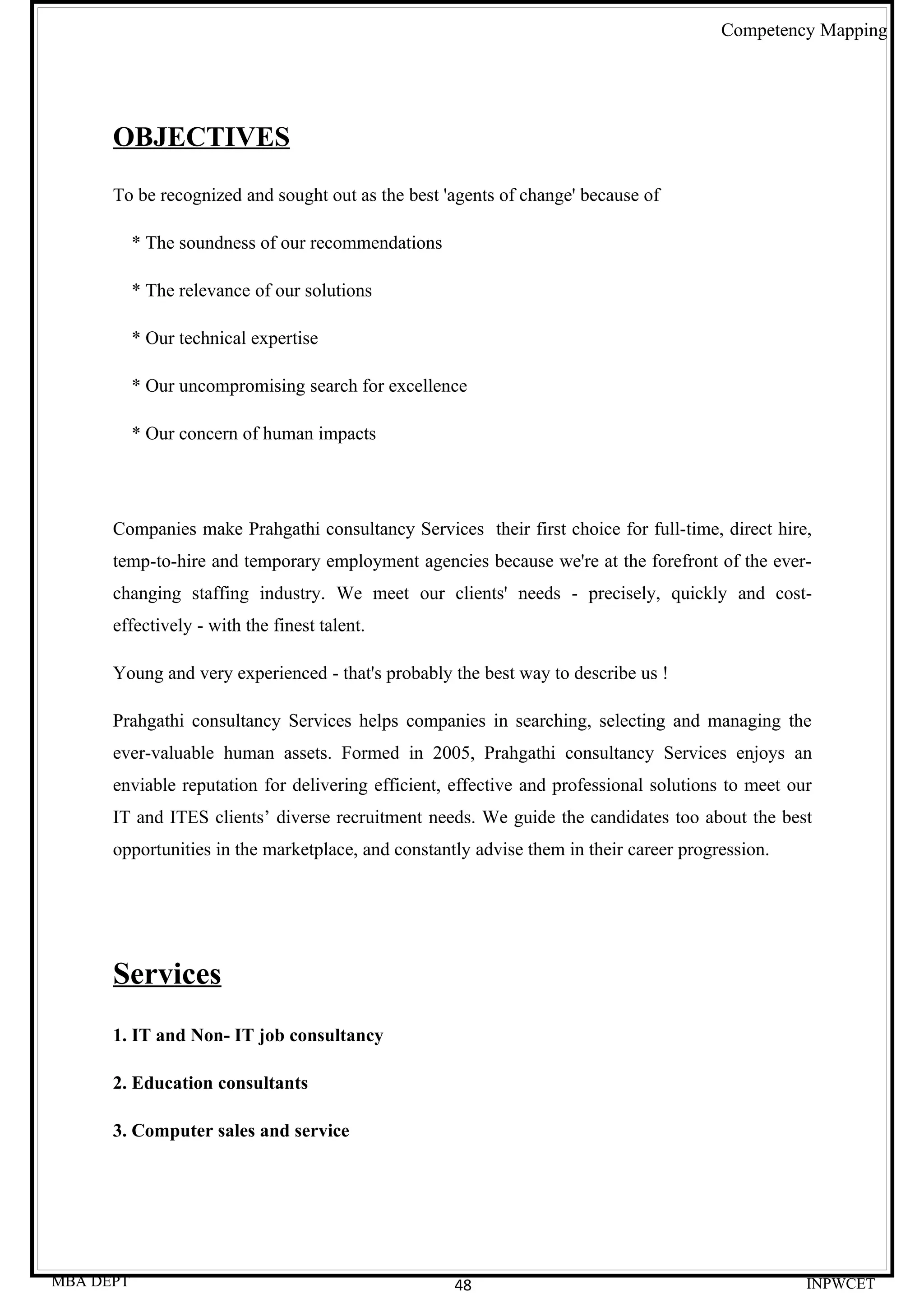 Competency Mapping




      OBJECTIVES
      To be recognized and sought out as the best 'agents of change' because of

           * The soundness of our recommendations

           * The relevance of our solutions

           * Our technical expertise

           * Our uncompromising search for excellence

           * Our concern of human impacts




      Companies make Prahgathi consultancy Services their first choice for full-time, direct hire,
      temp-to-hire and temporary employment agencies because we're at the forefront of the ever-
      changing staffing industry. We meet our clients' needs - precisely, quickly and cost-
      effectively - with the finest talent.

      Young and very experienced - that's probably the best way to describe us !

      Prahgathi consultancy Services helps companies in searching, selecting and managing the
      ever-valuable human assets. Formed in 2005, Prahgathi consultancy Services enjoys an
      enviable reputation for delivering efficient, effective and professional solutions to meet our
      IT and ITES clients’ diverse recruitment needs. We guide the candidates too about the best
      opportunities in the marketplace, and constantly advise them in their career progression.




      Services
      1. IT and Non- IT job consultancy

      2. Education consultants

      3. Computer sales and service




MBA DEPT                                            48                                             INPWCET
 