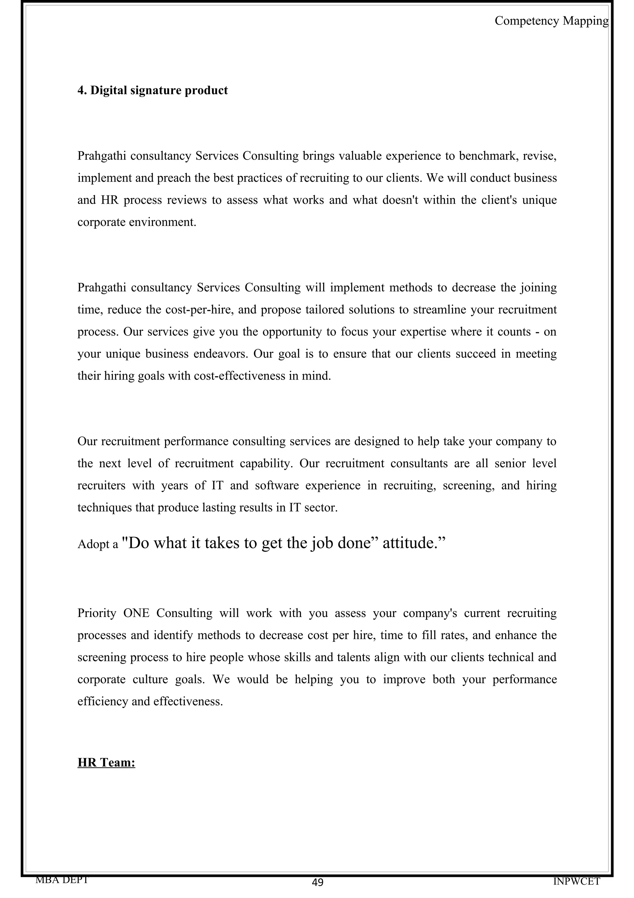 Competency Mapping




      4. Digital signature product




      Prahgathi consultancy Services Consulting brings valuable experience to benchmark, revise,
      implement and preach the best practices of recruiting to our clients. We will conduct business
      and HR process reviews to assess what works and what doesn't within the client's unique
      corporate environment.




      Prahgathi consultancy Services Consulting will implement methods to decrease the joining
      time, reduce the cost-per-hire, and propose tailored solutions to streamline your recruitment
      process. Our services give you the opportunity to focus your expertise where it counts - on
      your unique business endeavors. Our goal is to ensure that our clients succeed in meeting
      their hiring goals with cost-effectiveness in mind.




      Our recruitment performance consulting services are designed to help take your company to
      the next level of recruitment capability. Our recruitment consultants are all senior level
      recruiters with years of IT and software experience in recruiting, screening, and hiring
      techniques that produce lasting results in IT sector.

      Adopt a "Do    what it takes to get the job done” attitude.”



      Priority ONE Consulting will work with you assess your company's current recruiting
      processes and identify methods to decrease cost per hire, time to fill rates, and enhance the
      screening process to hire people whose skills and talents align with our clients technical and
      corporate culture goals. We would be helping you to improve both your performance
      efficiency and effectiveness.



      HR Team:




MBA DEPT                                             49                                            INPWCET
 