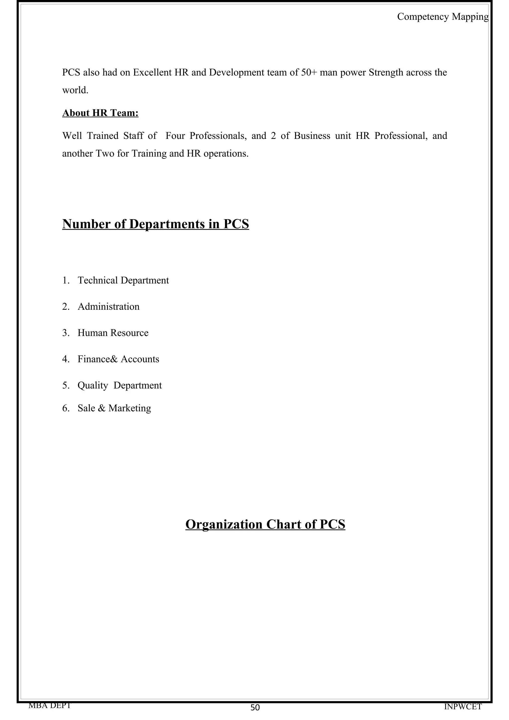 Competency Mapping




      PCS also had on Excellent HR and Development team of 50+ man power Strength across the
      world.

      About HR Team:

      Well Trained Staff of Four Professionals, and 2 of Business unit HR Professional, and
      another Two for Training and HR operations.




      Number of Departments in PCS



      1. Technical Department

      2. Administration

      3. Human Resource

      4. Finance& Accounts

      5. Quality Department

      6. Sale & Marketing




                                  Organization Chart of PCS




MBA DEPT                                            50                                     INPWCET
 