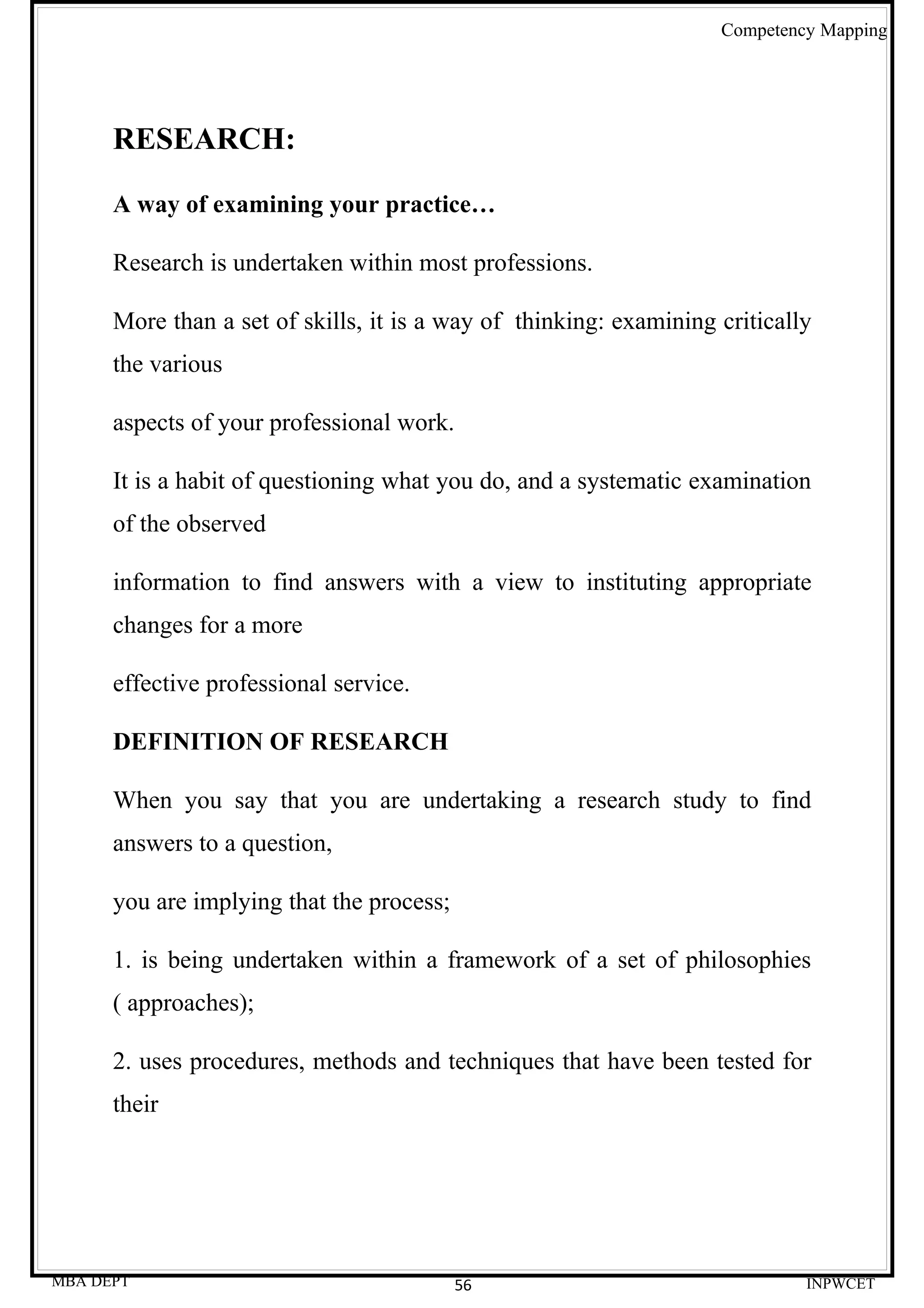 Competency Mapping




      RESEARCH:

      A way of examining your practice…

      Research is undertaken within most professions.

      More than a set of skills, it is a way of thinking: examining critically
      the various

      aspects of your professional work.

      It is a habit of questioning what you do, and a systematic examination
      of the observed

      information to find answers with a view to instituting appropriate
      changes for a more

      effective professional service.

      DEFINITION OF RESEARCH

      When you say that you are undertaking a research study to find
      answers to a question,

      you are implying that the process;

      1. is being undertaken within a framework of a set of philosophies
      ( approaches);

      2. uses procedures, methods and techniques that have been tested for
      their




MBA DEPT                                   56                                INPWCET
 