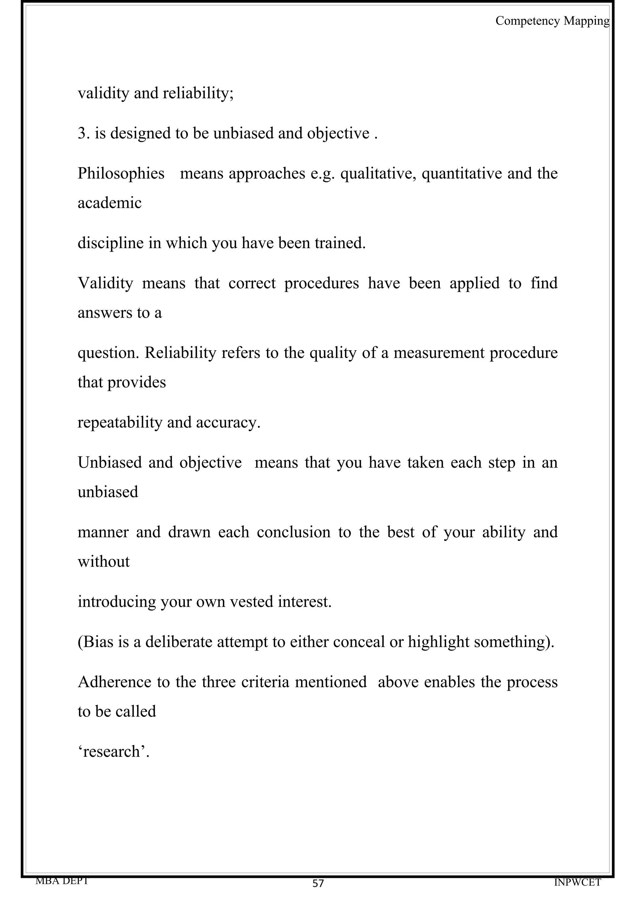 Competency Mapping




      validity and reliability;

      3. is designed to be unbiased and objective .

      Philosophies means approaches e.g. qualitative, quantitative and the
      academic

      discipline in which you have been trained.

      Validity means that correct procedures have been applied to find
      answers to a

      question. Reliability refers to the quality of a measurement procedure
      that provides

      repeatability and accuracy.

      Unbiased and objective means that you have taken each step in an
      unbiased

      manner and drawn each conclusion to the best of your ability and
      without

      introducing your own vested interest.

      (Bias is a deliberate attempt to either conceal or highlight something).

      Adherence to the three criteria mentioned above enables the process
      to be called

      ‘research’.




MBA DEPT                                 57                                   INPWCET
 