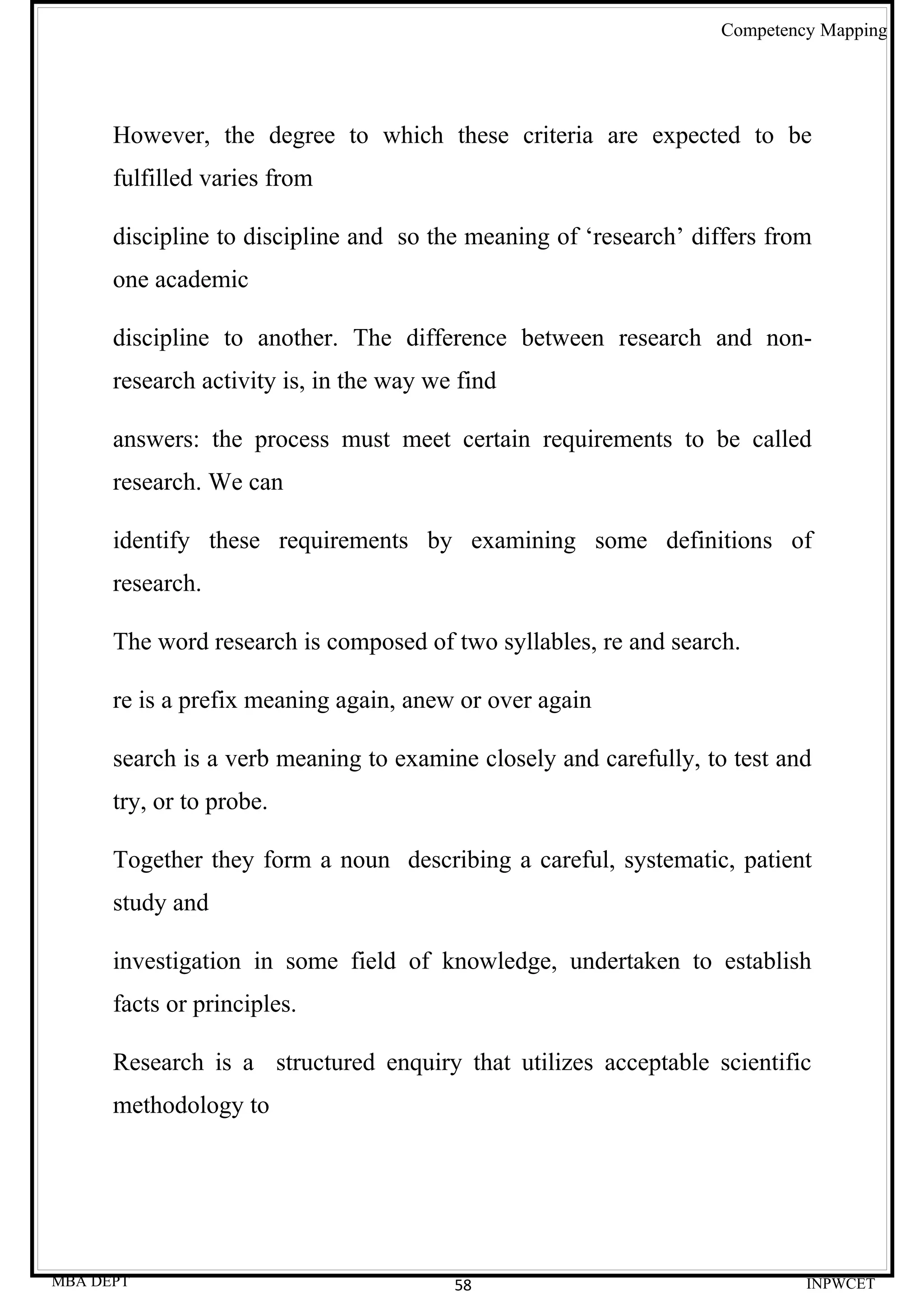 Competency Mapping




      However, the degree to which these criteria are expected to be
      fulfilled varies from

      discipline to discipline and so the meaning of ‘research’ differs from
      one academic

      discipline to another. The difference between research and non-
      research activity is, in the way we find

      answers: the process must meet certain requirements to be called
      research. We can

      identify these requirements by examining some definitions of
      research.

      The word research is composed of two syllables, re and search.

      re is a prefix meaning again, anew or over again

      search is a verb meaning to examine closely and carefully, to test and
      try, or to probe.

      Together they form a noun describing a careful, systematic, patient
      study and

      investigation in some field of knowledge, undertaken to establish
      facts or principles.

      Research is a structured enquiry that utilizes acceptable scientific
      methodology to




MBA DEPT                                 58                                INPWCET
 