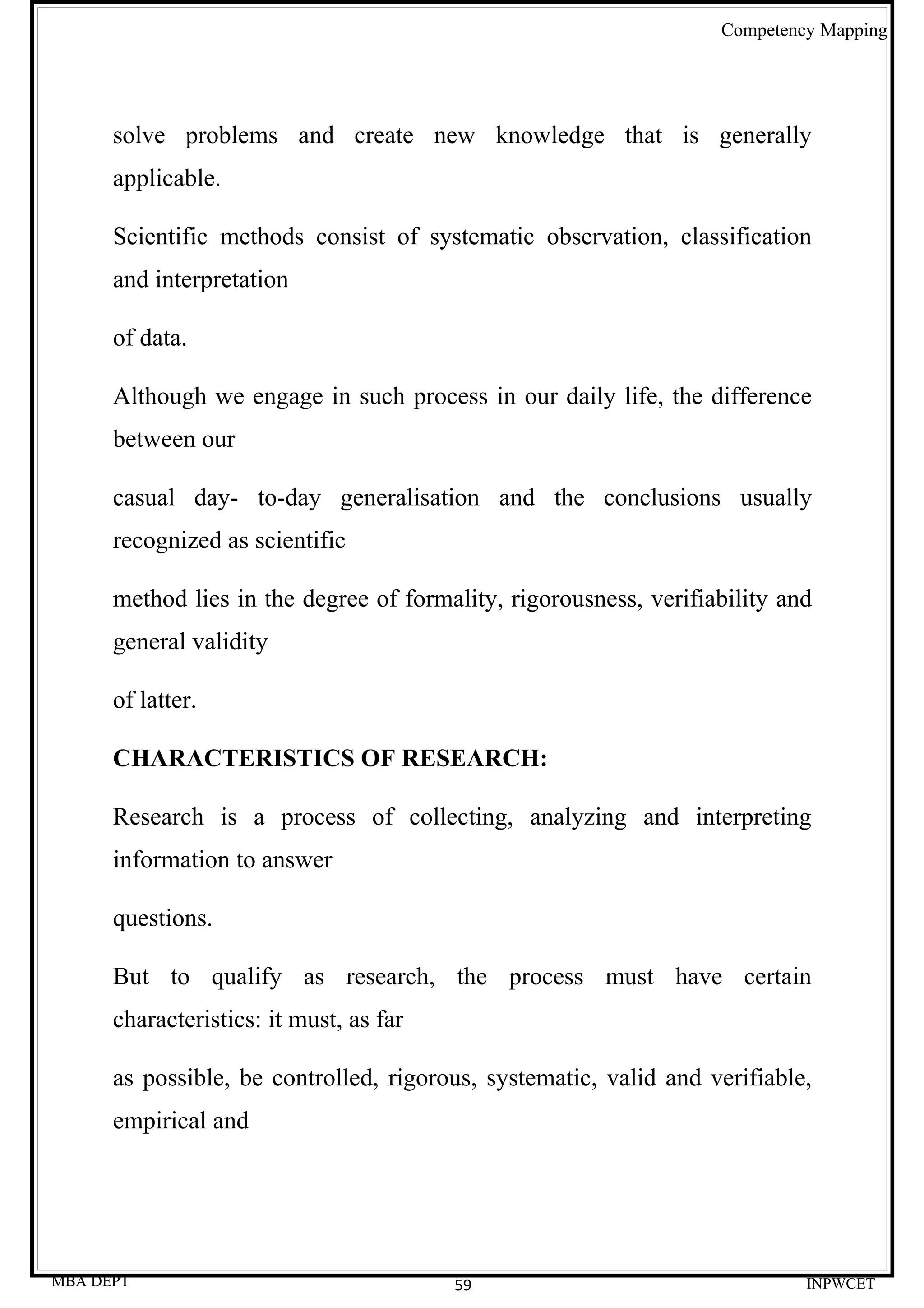 Competency Mapping




      solve problems and create new knowledge that is generally
      applicable.

      Scientific methods consist of systematic observation, classification
      and interpretation

      of data.

      Although we engage in such process in our daily life, the difference
      between our

      casual day- to-day generalisation and the conclusions usually
      recognized as scientific

      method lies in the degree of formality, rigorousness, verifiability and
      general validity

      of latter.

      CHARACTERISTICS OF RESEARCH:

      Research is a process of collecting, analyzing and interpreting
      information to answer

      questions.

      But to qualify as research, the process must have certain
      characteristics: it must, as far

      as possible, be controlled, rigorous, systematic, valid and verifiable,
      empirical and




MBA DEPT                                 59                                 INPWCET
 