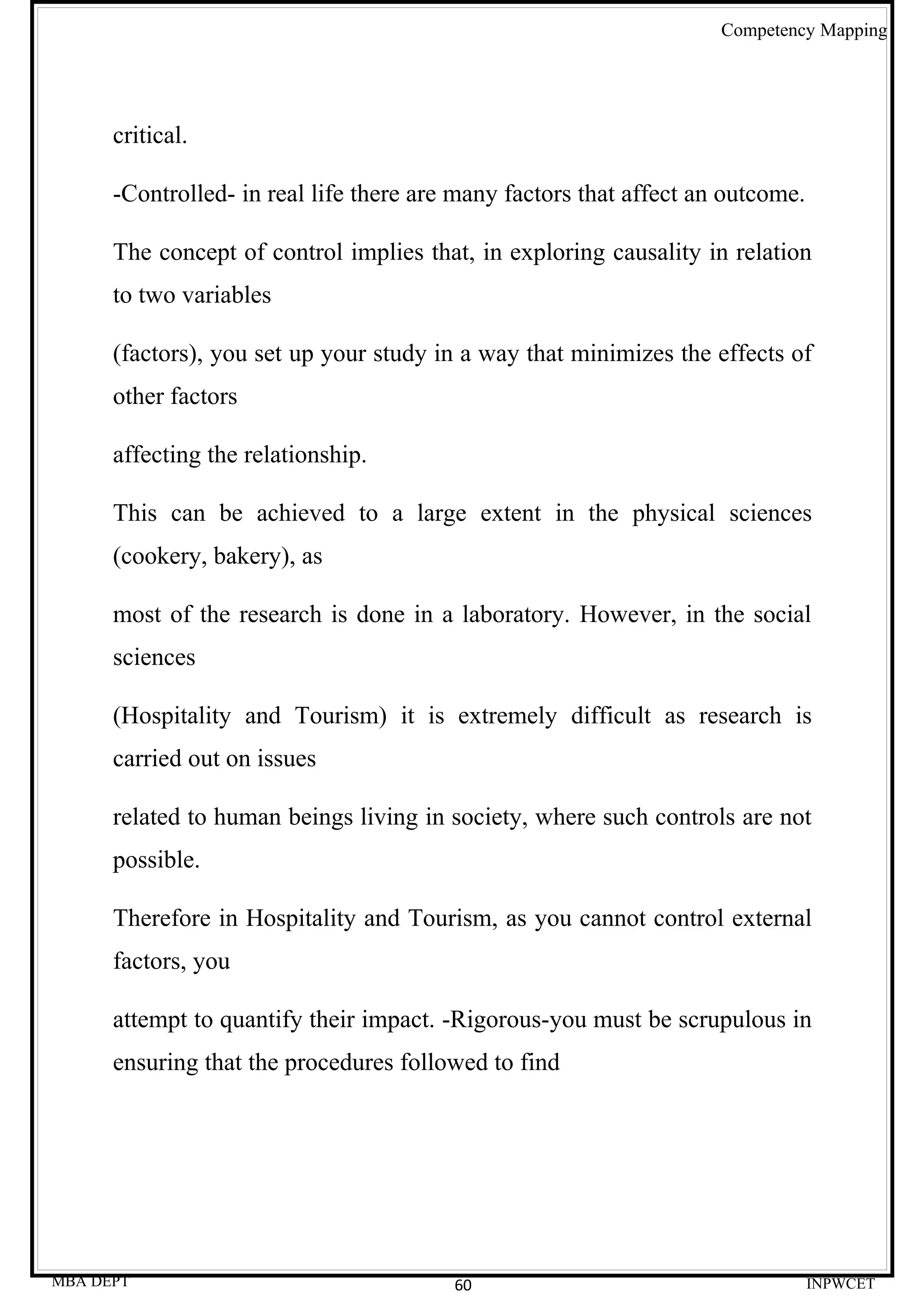 Competency Mapping




      critical.

      -Controlled- in real life there are many factors that affect an outcome.

      The concept of control implies that, in exploring causality in relation
      to two variables

      (factors), you set up your study in a way that minimizes the effects of
      other factors

      affecting the relationship.

      This can be achieved to a large extent in the physical sciences
      (cookery, bakery), as

      most of the research is done in a laboratory. However, in the social
      sciences

      (Hospitality and Tourism) it is extremely difficult as research is
      carried out on issues

      related to human beings living in society, where such controls are not
      possible.

      Therefore in Hospitality and Tourism, as you cannot control external
      factors, you

      attempt to quantify their impact. -Rigorous-you must be scrupulous in
      ensuring that the procedures followed to find




MBA DEPT                                 60                                      INPWCET
 
