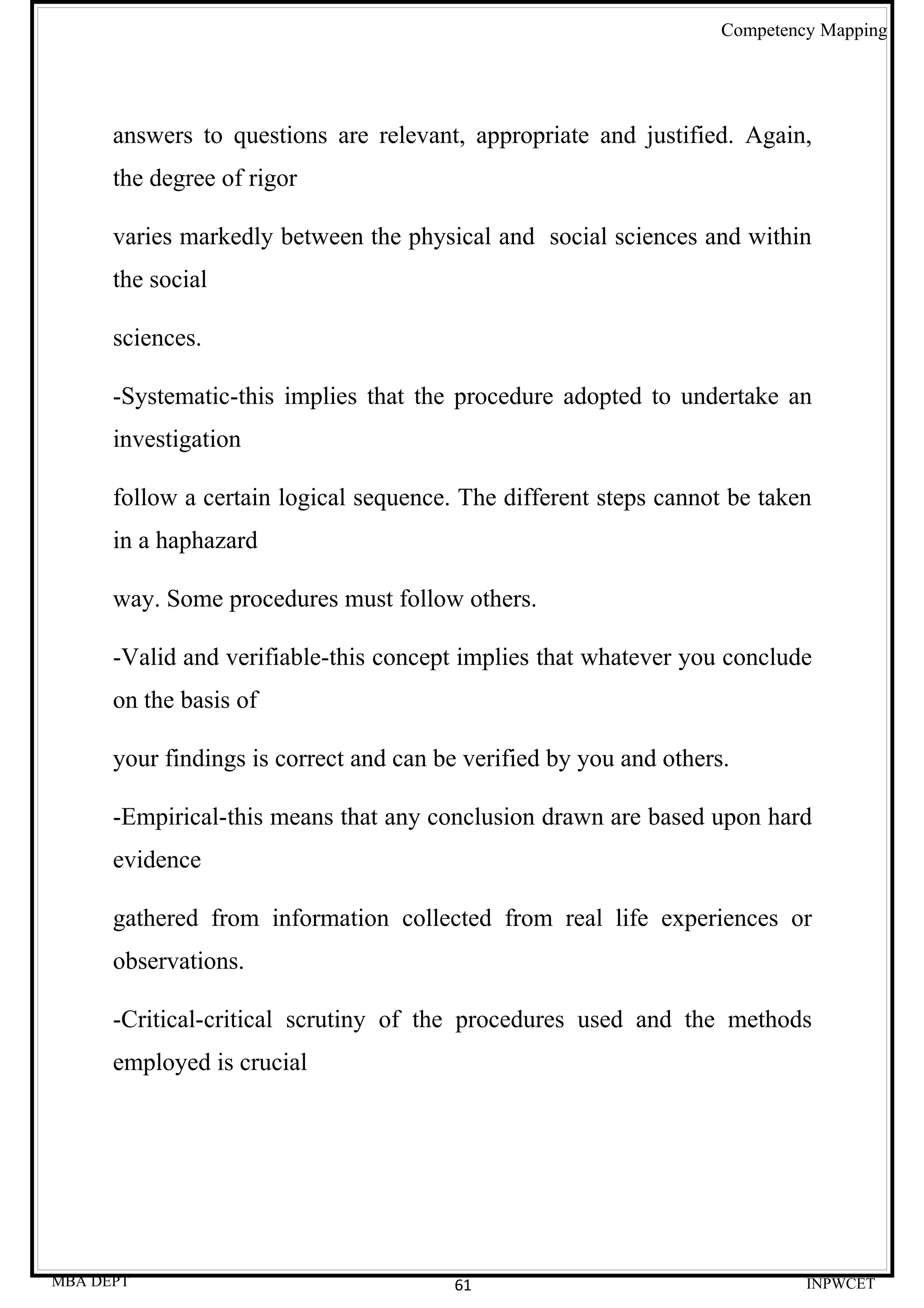 Competency Mapping




      answers to questions are relevant, appropriate and justified. Again,
      the degree of rigor

      varies markedly between the physical and social sciences and within
      the social

      sciences.

      -Systematic-this implies that the procedure adopted to undertake an
      investigation

      follow a certain logical sequence. The different steps cannot be taken
      in a haphazard

      way. Some procedures must follow others.

      -Valid and verifiable-this concept implies that whatever you conclude
      on the basis of

      your findings is correct and can be verified by you and others.

      -Empirical-this means that any conclusion drawn are based upon hard
      evidence

      gathered from information collected from real life experiences or
      observations.

      -Critical-critical scrutiny of the procedures used and the methods
      employed is crucial




MBA DEPT                                61                                   INPWCET
 