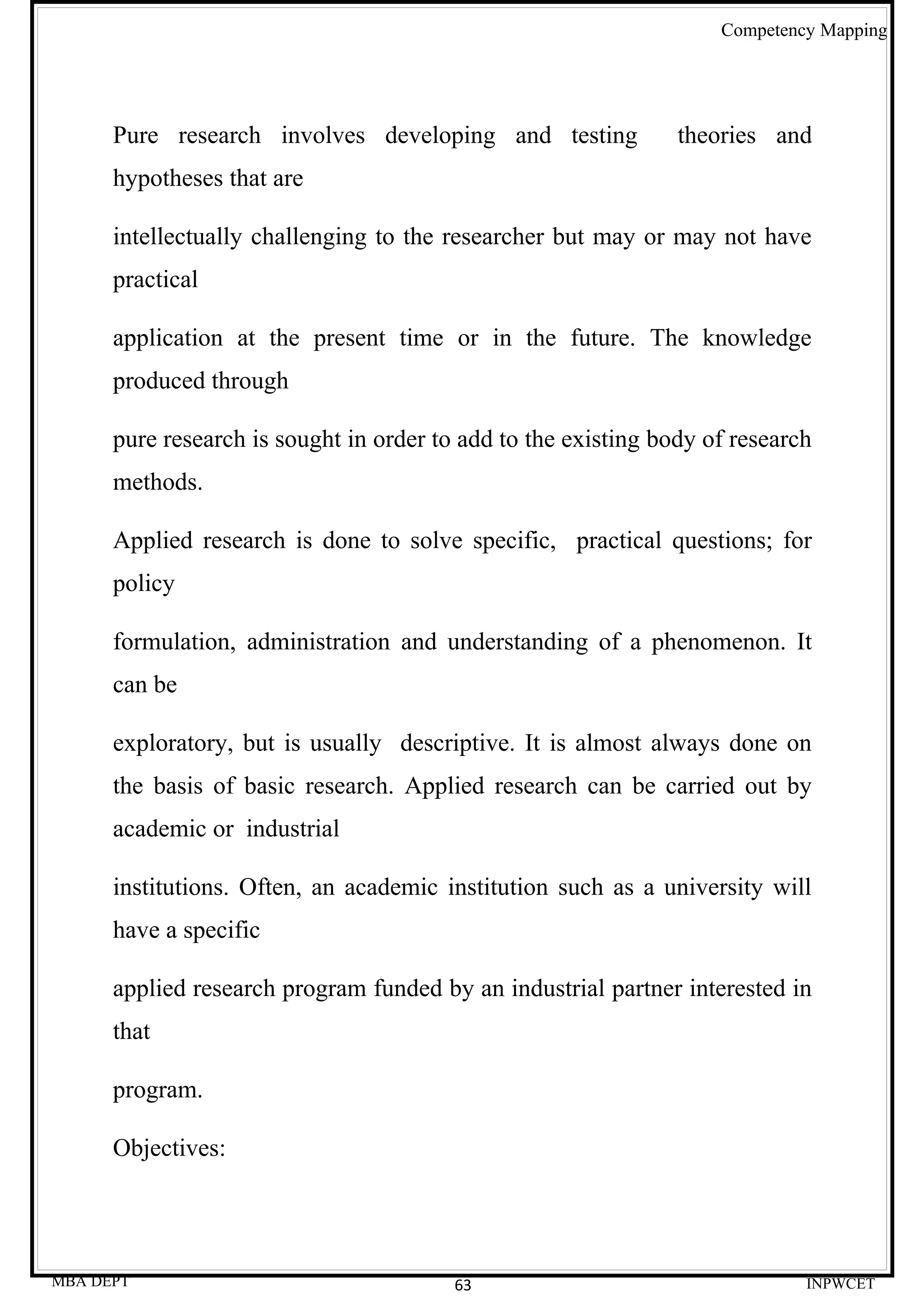 Competency Mapping




      Pure research involves developing and testing             theories and
      hypotheses that are

      intellectually challenging to the researcher but may or may not have
      practical

      application at the present time or in the future. The knowledge
      produced through

      pure research is sought in order to add to the existing body of research
      methods.

      Applied research is done to solve specific, practical questions; for
      policy

      formulation, administration and understanding of a phenomenon. It
      can be

      exploratory, but is usually descriptive. It is almost always done on
      the basis of basic research. Applied research can be carried out by
      academic or industrial

      institutions. Often, an academic institution such as a university will
      have a specific

      applied research program funded by an industrial partner interested in
      that

      program.

      Objectives:




MBA DEPT                                 63                                  INPWCET
 