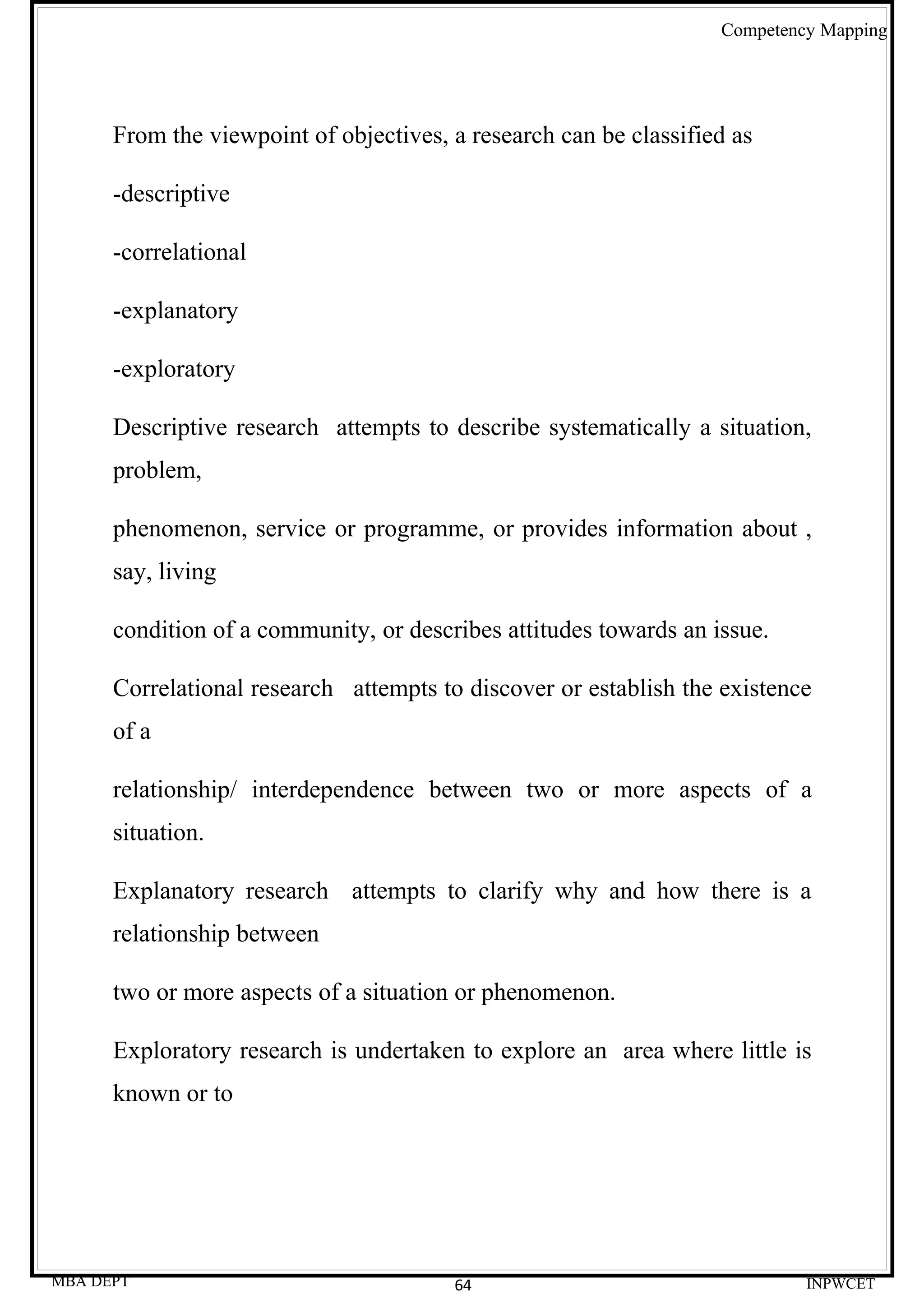 Competency Mapping




      From the viewpoint of objectives, a research can be classified as

      -descriptive

      -correlational

      -explanatory

      -exploratory

      Descriptive research attempts to describe systematically a situation,
      problem,

      phenomenon, service or programme, or provides information about ,
      say, living

      condition of a community, or describes attitudes towards an issue.

      Correlational research attempts to discover or establish the existence
      of a

      relationship/ interdependence between two or more aspects of a
      situation.

      Explanatory research attempts to clarify why and how there is a
      relationship between

      two or more aspects of a situation or phenomenon.

      Exploratory research is undertaken to explore an area where little is
      known or to




MBA DEPT                                64                                  INPWCET
 