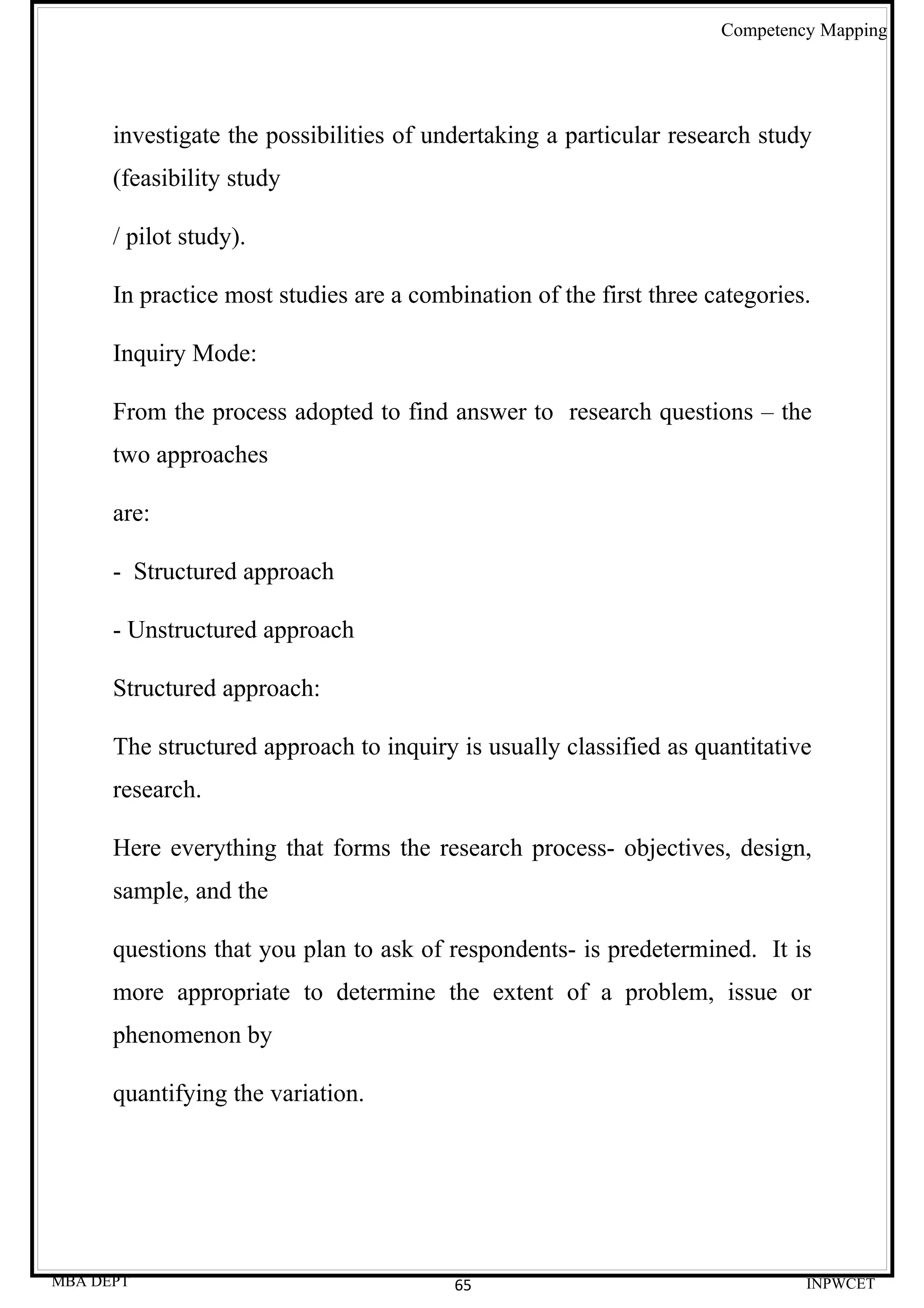 Competency Mapping




      investigate the possibilities of undertaking a particular research study
      (feasibility study

      / pilot study).

      In practice most studies are a combination of the first three categories.

      Inquiry Mode:

      From the process adopted to find answer to research questions – the
      two approaches

      are:

      - Structured approach

      - Unstructured approach

      Structured approach:

      The structured approach to inquiry is usually classified as quantitative
      research.

      Here everything that forms the research process- objectives, design,
      sample, and the

      questions that you plan to ask of respondents- is predetermined. It is
      more appropriate to determine the extent of a problem, issue or
      phenomenon by

      quantifying the variation.




MBA DEPT                                 65                                   INPWCET
 