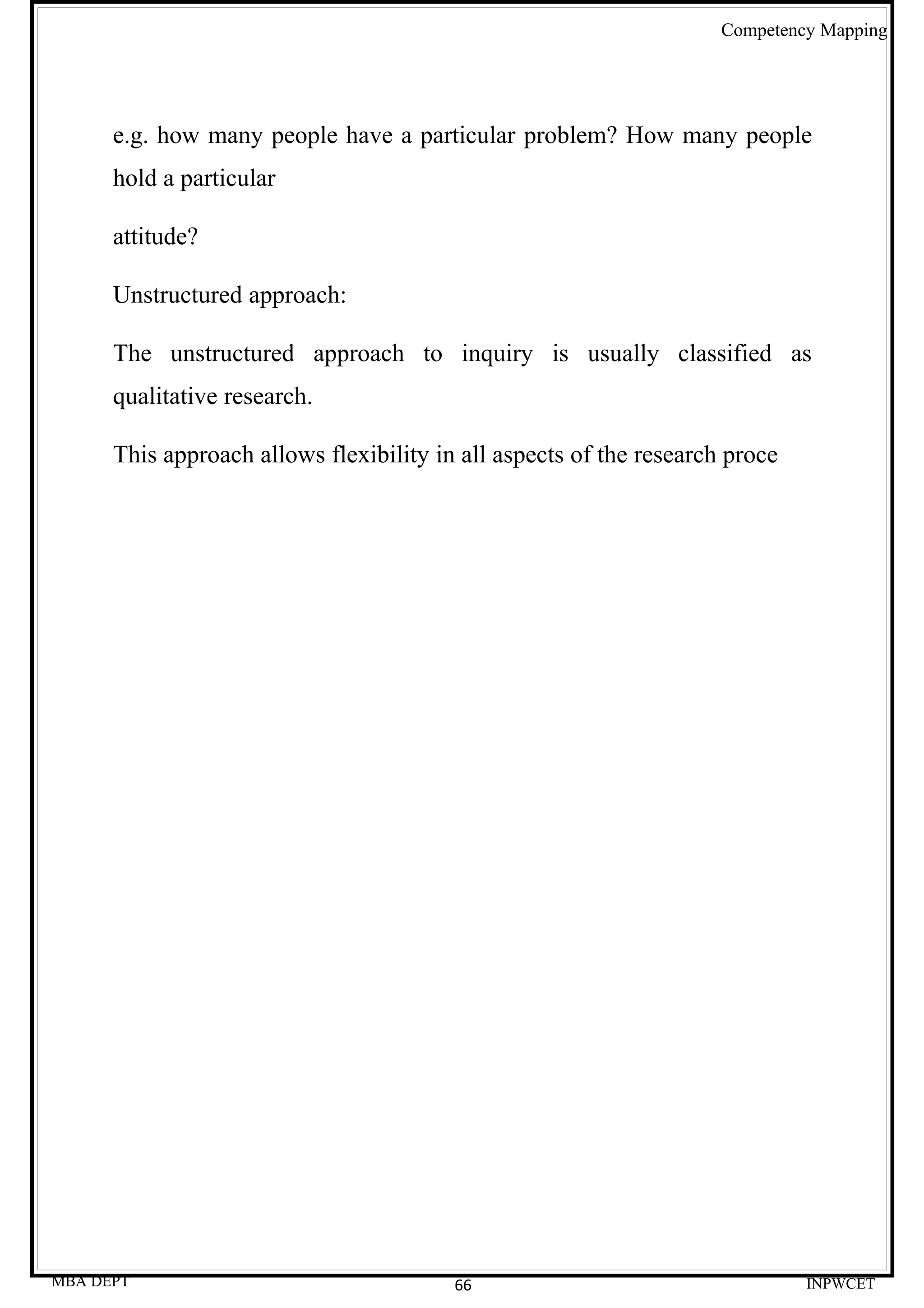 Competency Mapping




      e.g. how many people have a particular problem? How many people
      hold a particular

      attitude?

      Unstructured approach:

      The unstructured approach to inquiry is usually classified as
      qualitative research.

      This approach allows flexibility in all aspects of the research proce




MBA DEPT                                 66                                   INPWCET
 