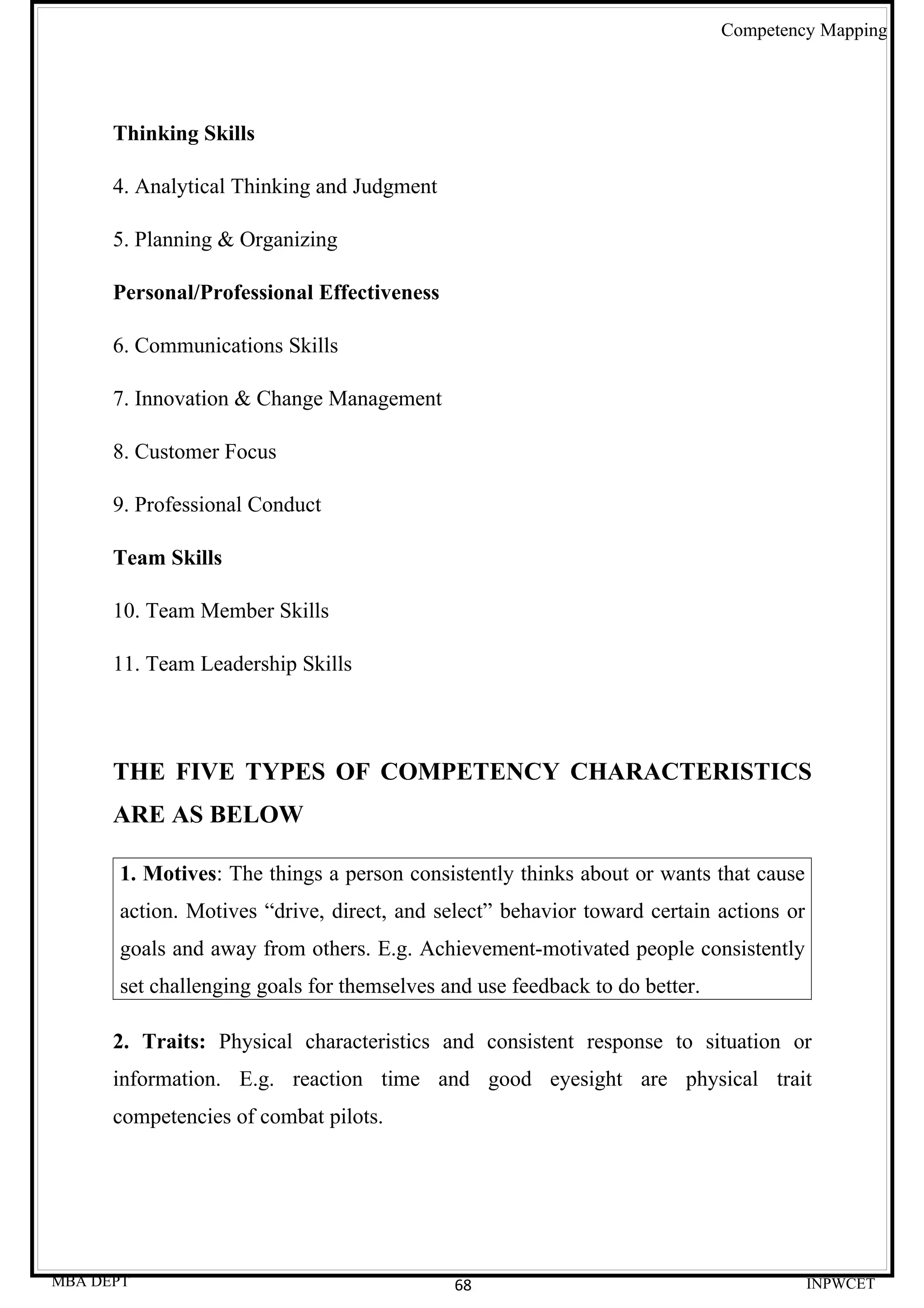 Competency Mapping




      Thinking Skills

      4. Analytical Thinking and Judgment

      5. Planning & Organizing

      Personal/Professional Effectiveness

      6. Communications Skills

      7. Innovation & Change Management

      8. Customer Focus

      9. Professional Conduct

      Team Skills

      10. Team Member Skills

      11. Team Leadership Skills




      THE FIVE TYPES OF COMPETENCY CHARACTERISTICS
      ARE AS BELOW

      1. Motives: The things a person consistently thinks about or wants that cause
      action. Motives “drive, direct, and select” behavior toward certain actions or
      goals and away from others. E.g. Achievement-motivated people consistently
      set challenging goals for themselves and use feedback to do better.

      2. Traits: Physical characteristics and consistent response to situation or
      information. E.g. reaction time and good eyesight are physical trait
      competencies of combat pilots.




MBA DEPT                                    68                                         INPWCET
 