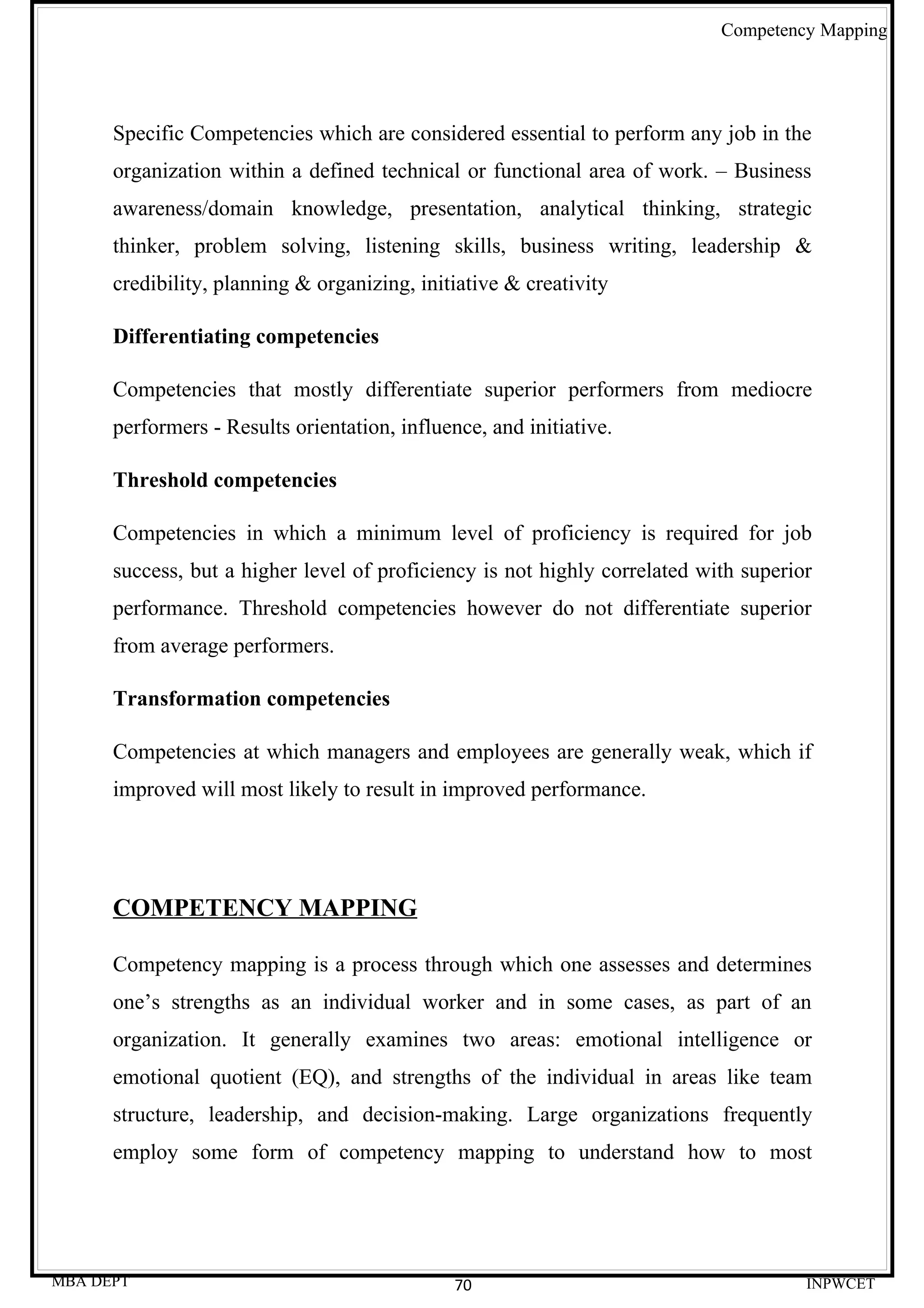 Competency Mapping




      Specific Competencies which are considered essential to perform any job in the
      organization within a defined technical or functional area of work. – Business
      awareness/domain knowledge, presentation, analytical thinking, strategic
      thinker, problem solving, listening skills, business writing, leadership &
      credibility, planning & organizing, initiative & creativity

      Differentiating competencies

      Competencies that mostly differentiate superior performers from mediocre
      performers - Results orientation, influence, and initiative.

      Threshold competencies

      Competencies in which a minimum level of proficiency is required for job
      success, but a higher level of proficiency is not highly correlated with superior
      performance. Threshold competencies however do not differentiate superior
      from average performers.

      Transformation competencies

      Competencies at which managers and employees are generally weak, which if
      improved will most likely to result in improved performance.




      COMPETENCY MAPPING

      Competency mapping is a process through which one assesses and determines
      one’s strengths as an individual worker and in some cases, as part of an
      organization. It generally examines two areas: emotional intelligence or
      emotional quotient (EQ), and strengths of the individual in areas like team
      structure, leadership, and decision-making. Large organizations frequently
      employ some form of competency mapping to understand how to most




MBA DEPT                                       70                                     INPWCET
 