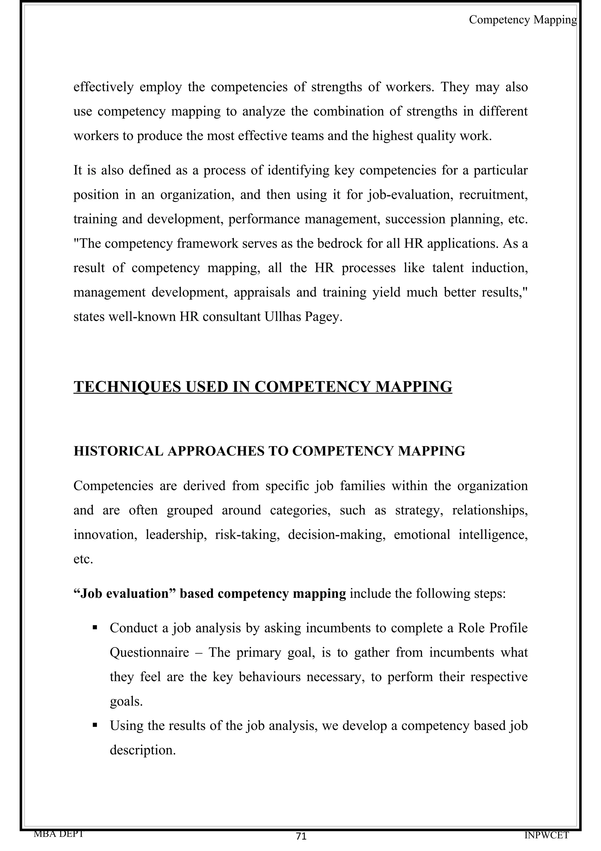 Competency Mapping




      effectively employ the competencies of strengths of workers. They may also
      use competency mapping to analyze the combination of strengths in different
      workers to produce the most effective teams and the highest quality work.

      It is also defined as a process of identifying key competencies for a particular
      position in an organization, and then using it for job-evaluation, recruitment,
      training and development, performance management, succession planning, etc.
      "The competency framework serves as the bedrock for all HR applications. As a
      result of competency mapping, all the HR processes like talent induction,
      management development, appraisals and training yield much better results,"
      states well-known HR consultant Ullhas Pagey.




      TECHNIQUES USED IN COMPETENCY MAPPING


      HISTORICAL APPROACHES TO COMPETENCY MAPPING

      Competencies are derived from specific job families within the organization
      and are often grouped around categories, such as strategy, relationships,
      innovation, leadership, risk-taking, decision-making, emotional intelligence,
      etc.

      “Job evaluation” based competency mapping include the following steps:

            Conduct a job analysis by asking incumbents to complete a Role Profile
              Questionnaire – The primary goal, is to gather from incumbents what
              they feel are the key behaviours necessary, to perform their respective
              goals.
            Using the results of the job analysis, we develop a competency based job
              description.




MBA DEPT                                     71                                      INPWCET
 