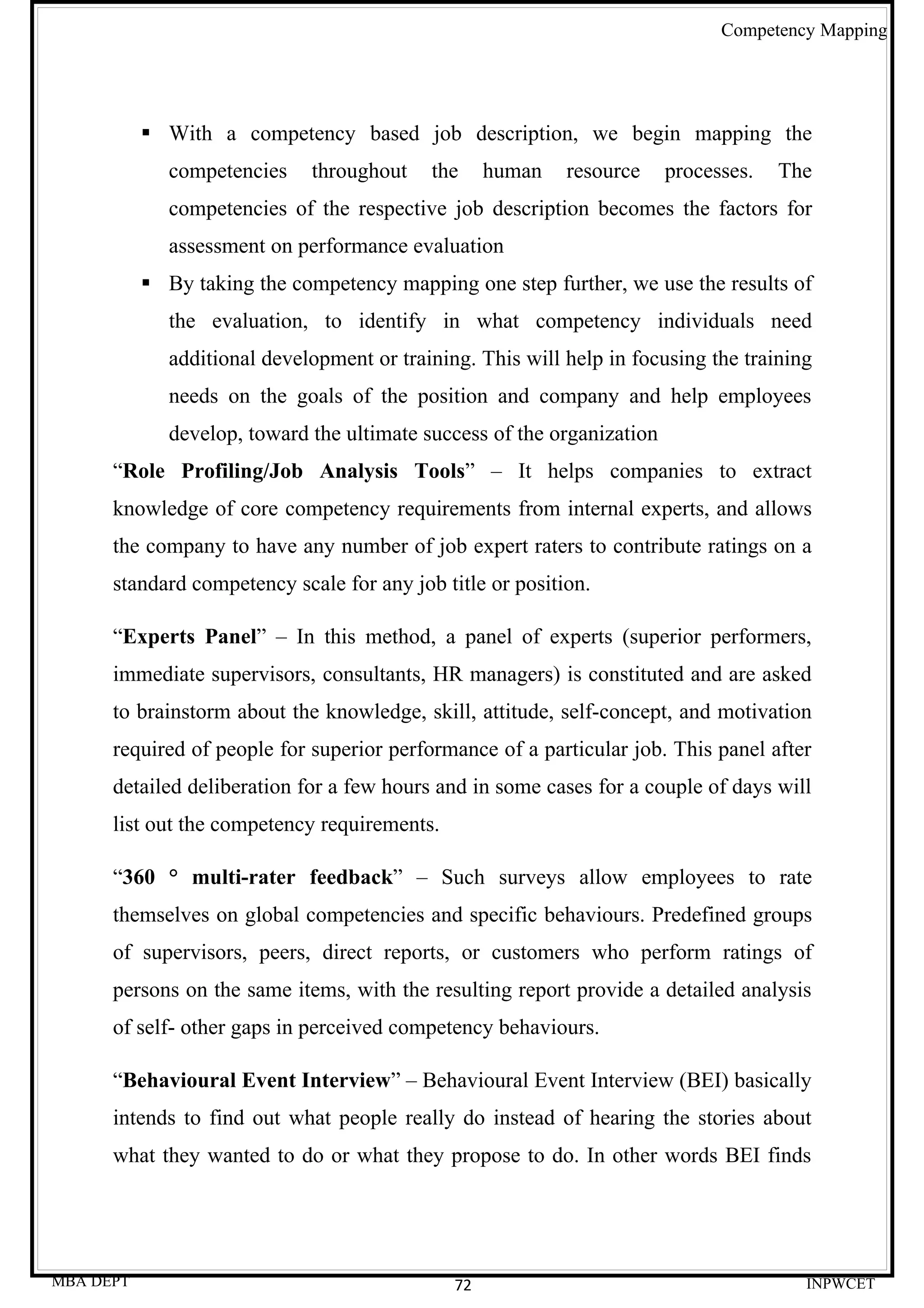 Competency Mapping




            With a competency based job description, we begin mapping the
              competencies    throughout    the     human   resource     processes.   The
              competencies of the respective job description becomes the factors for
              assessment on performance evaluation
            By taking the competency mapping one step further, we use the results of
              the evaluation, to identify in what competency individuals need
              additional development or training. This will help in focusing the training
              needs on the goals of the position and company and help employees
              develop, toward the ultimate success of the organization
      “Role Profiling/Job Analysis Tools” – It helps companies to extract
      knowledge of core competency requirements from internal experts, and allows
      the company to have any number of job expert raters to contribute ratings on a
      standard competency scale for any job title or position.

      “Experts Panel” – In this method, a panel of experts (superior performers,
      immediate supervisors, consultants, HR managers) is constituted and are asked
      to brainstorm about the knowledge, skill, attitude, self-concept, and motivation
      required of people for superior performance of a particular job. This panel after
      detailed deliberation for a few hours and in some cases for a couple of days will
      list out the competency requirements.

      “360 ° multi-rater feedback” – Such surveys allow employees to rate
      themselves on global competencies and specific behaviours. Predefined groups
      of supervisors, peers, direct reports, or customers who perform ratings of
      persons on the same items, with the resulting report provide a detailed analysis
      of self- other gaps in perceived competency behaviours.

      “Behavioural Event Interview” – Behavioural Event Interview (BEI) basically
      intends to find out what people really do instead of hearing the stories about
      what they wanted to do or what they propose to do. In other words BEI finds




MBA DEPT                                       72                                       INPWCET
 