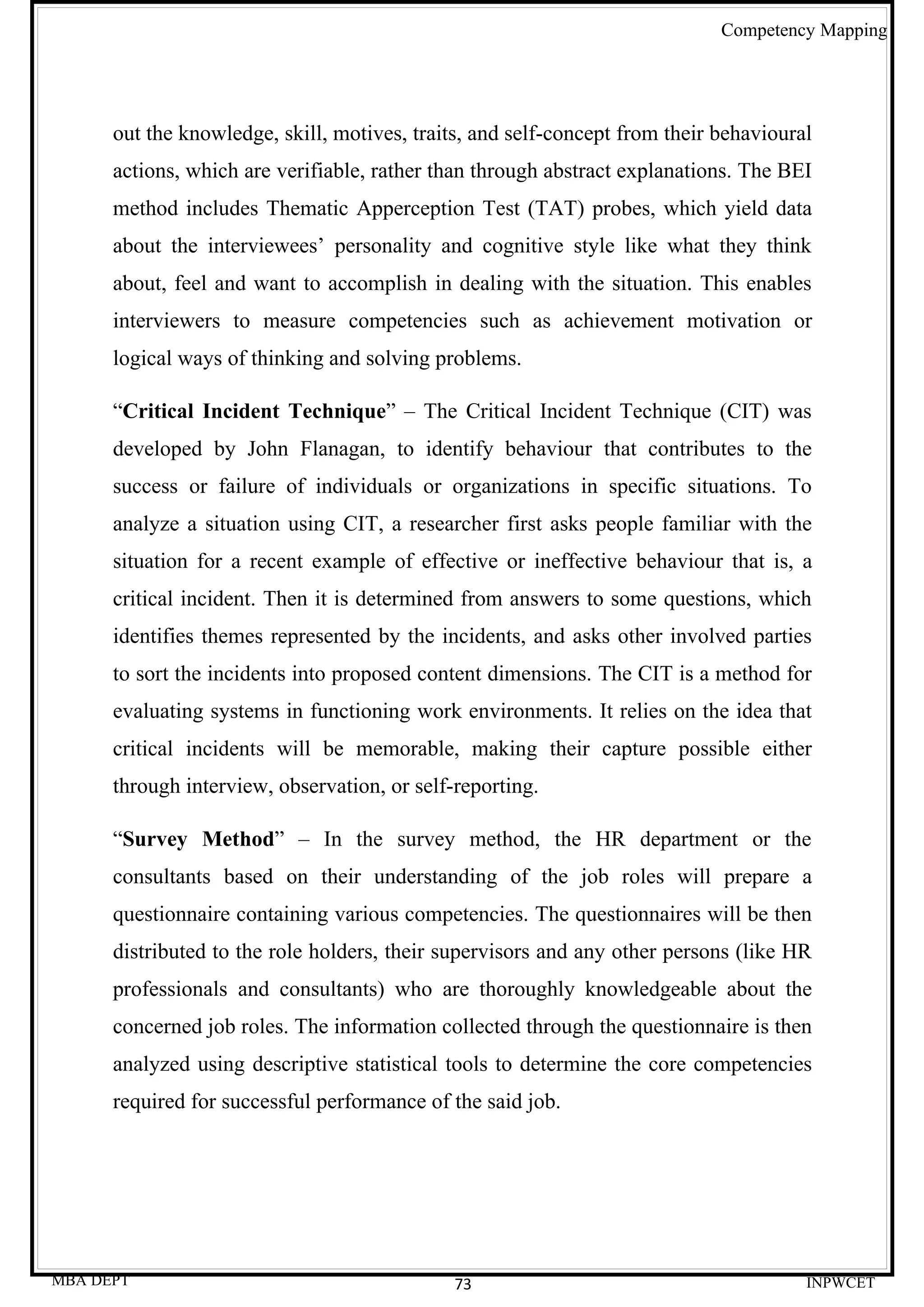 Competency Mapping




      out the knowledge, skill, motives, traits, and self-concept from their behavioural
      actions, which are verifiable, rather than through abstract explanations. The BEI
      method includes Thematic Apperception Test (TAT) probes, which yield data
      about the interviewees’ personality and cognitive style like what they think
      about, feel and want to accomplish in dealing with the situation. This enables
      interviewers to measure competencies such as achievement motivation or
      logical ways of thinking and solving problems.

      “Critical Incident Technique” – The Critical Incident Technique (CIT) was
      developed by John Flanagan, to identify behaviour that contributes to the
      success or failure of individuals or organizations in specific situations. To
      analyze a situation using CIT, a researcher first asks people familiar with the
      situation for a recent example of effective or ineffective behaviour that is, a
      critical incident. Then it is determined from answers to some questions, which
      identifies themes represented by the incidents, and asks other involved parties
      to sort the incidents into proposed content dimensions. The CIT is a method for
      evaluating systems in functioning work environments. It relies on the idea that
      critical incidents will be memorable, making their capture possible either
      through interview, observation, or self-reporting.

      “Survey Method” – In the survey method, the HR department or the
      consultants based on their understanding of the job roles will prepare a
      questionnaire containing various competencies. The questionnaires will be then
      distributed to the role holders, their supervisors and any other persons (like HR
      professionals and consultants) who are thoroughly knowledgeable about the
      concerned job roles. The information collected through the questionnaire is then
      analyzed using descriptive statistical tools to determine the core competencies
      required for successful performance of the said job.




MBA DEPT                                      73                                       INPWCET
 