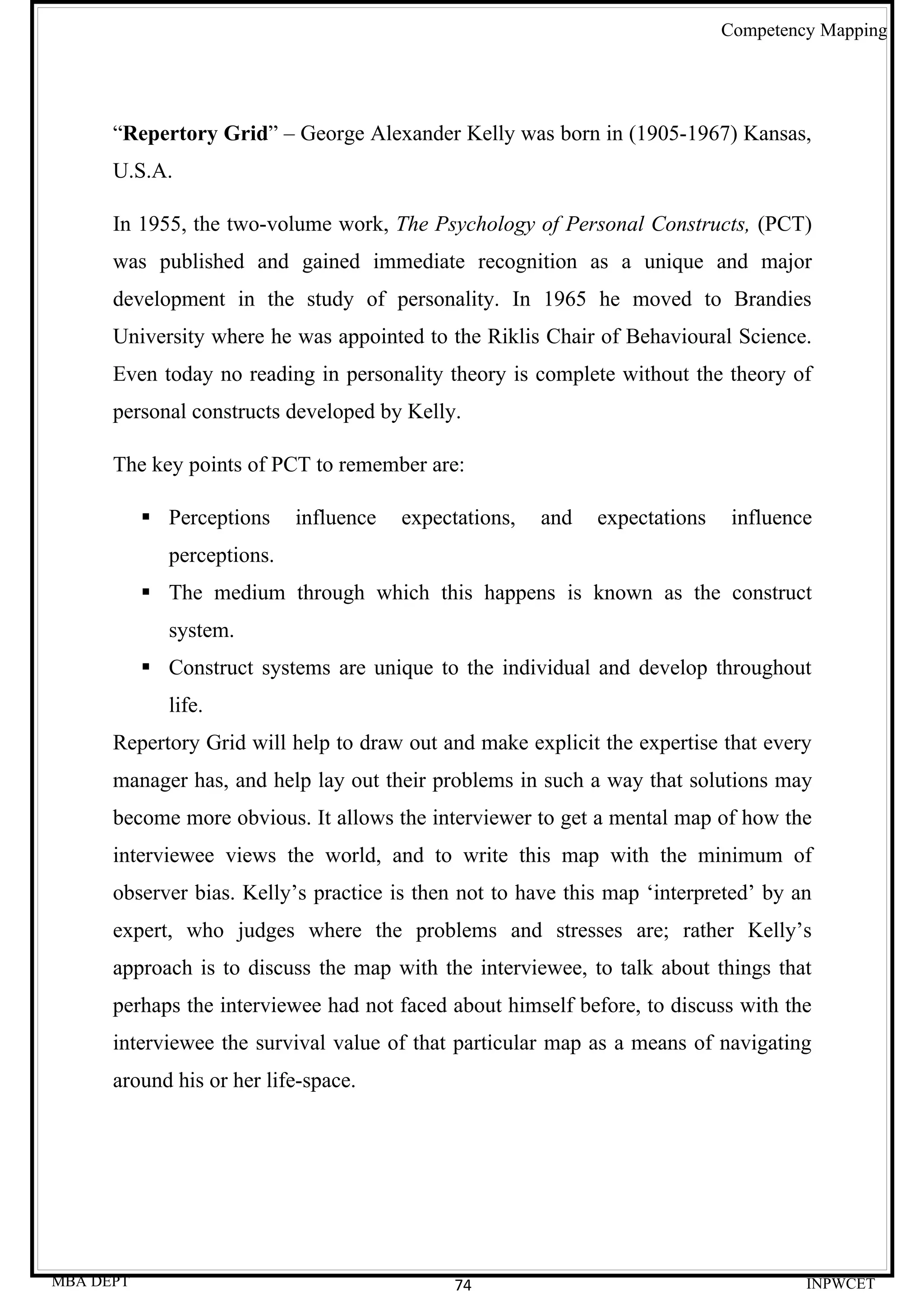 Competency Mapping




      “Repertory Grid” – George Alexander Kelly was born in (1905-1967) Kansas,
      U.S.A.

      In 1955, the two-volume work, The Psychology of Personal Constructs, (PCT)
      was published and gained immediate recognition as a unique and major
      development in the study of personality. In 1965 he moved to Brandies
      University where he was appointed to the Riklis Chair of Behavioural Science.
      Even today no reading in personality theory is complete without the theory of
      personal constructs developed by Kelly.

      The key points of PCT to remember are:

            Perceptions    influence   expectations,   and   expectations    influence
             perceptions.
            The medium through which this happens is known as the construct
             system.
            Construct systems are unique to the individual and develop throughout
             life.
      Repertory Grid will help to draw out and make explicit the expertise that every
      manager has, and help lay out their problems in such a way that solutions may
      become more obvious. It allows the interviewer to get a mental map of how the
      interviewee views the world, and to write this map with the minimum of
      observer bias. Kelly’s practice is then not to have this map ‘interpreted’ by an
      expert, who judges where the problems and stresses are; rather Kelly’s
      approach is to discuss the map with the interviewee, to talk about things that
      perhaps the interviewee had not faced about himself before, to discuss with the
      interviewee the survival value of that particular map as a means of navigating
      around his or her life-space.




MBA DEPT                                      74                                      INPWCET
 