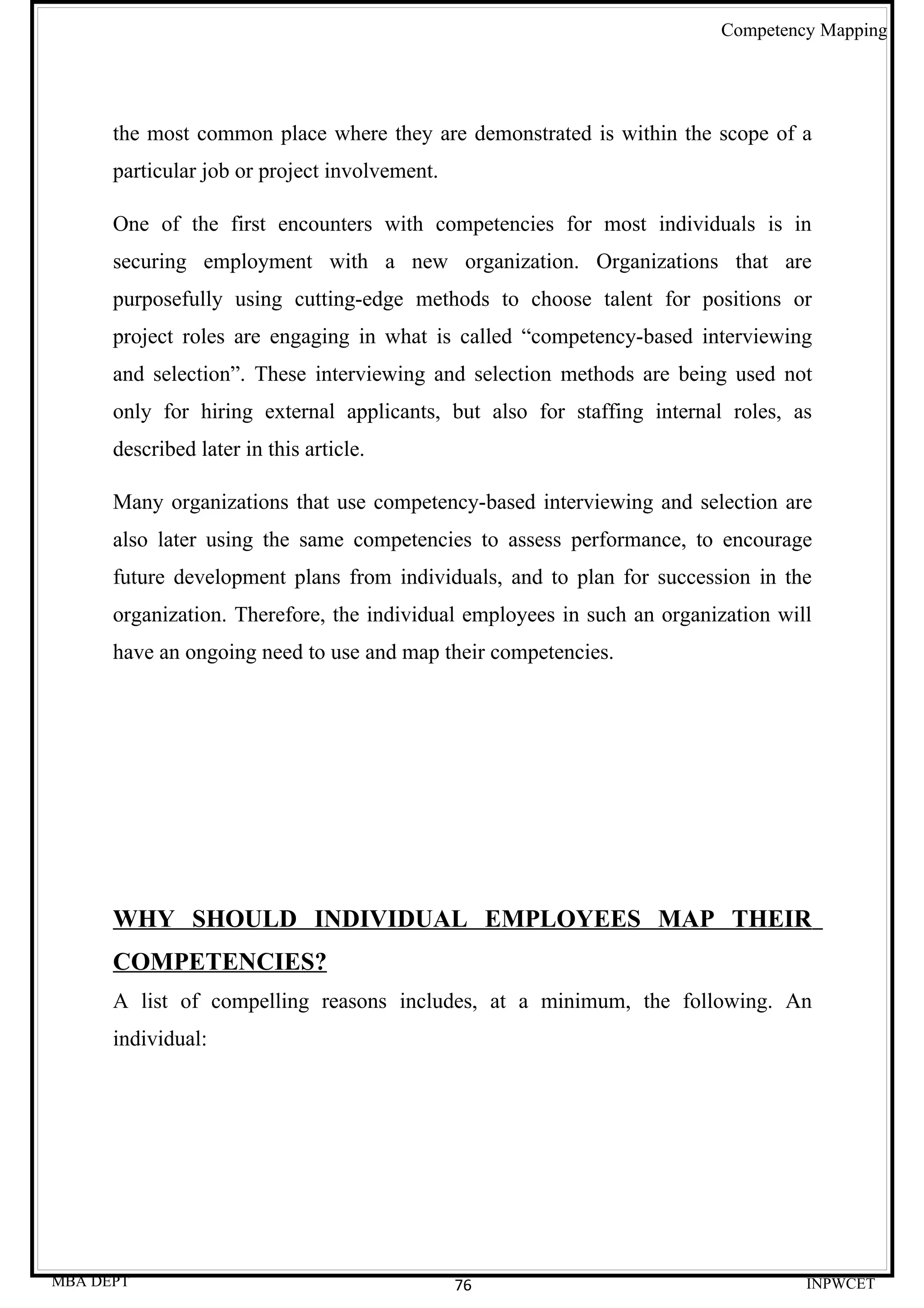 Competency Mapping




      the most common place where they are demonstrated is within the scope of a
      particular job or project involvement.

      One of the first encounters with competencies for most individuals is in
      securing employment with a new organization. Organizations that are
      purposefully using cutting-edge methods to choose talent for positions or
      project roles are engaging in what is called “competency-based interviewing
      and selection”. These interviewing and selection methods are being used not
      only for hiring external applicants, but also for staffing internal roles, as
      described later in this article.

      Many organizations that use competency-based interviewing and selection are
      also later using the same competencies to assess performance, to encourage
      future development plans from individuals, and to plan for succession in the
      organization. Therefore, the individual employees in such an organization will
      have an ongoing need to use and map their competencies.




      WHY SHOULD INDIVIDUAL EMPLOYEES MAP THEIR
      COMPETENCIES?
      A list of compelling reasons includes, at a minimum, the following. An
      individual:




MBA DEPT                                       76                                  INPWCET
 