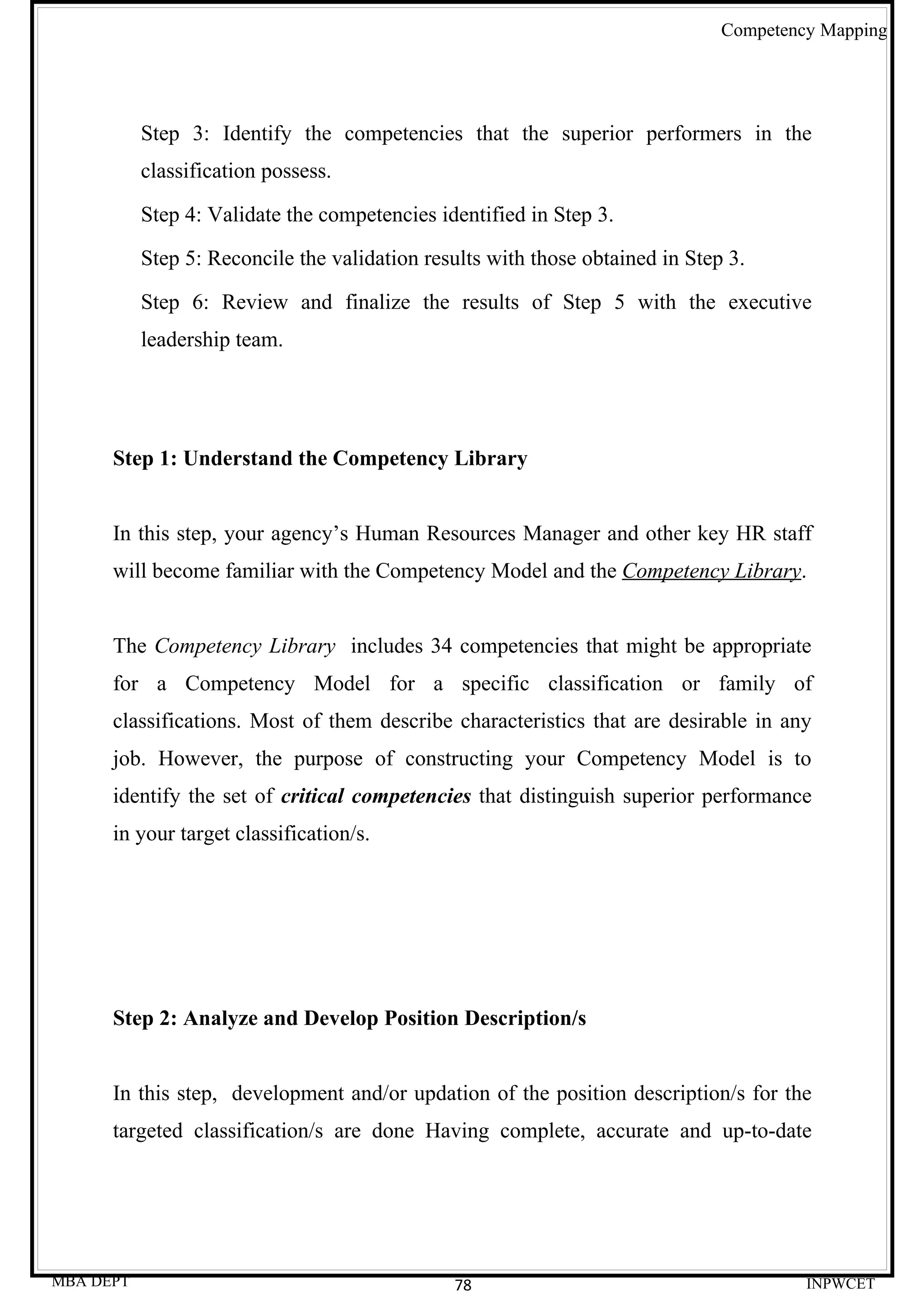 Competency Mapping




           Step 3: Identify the competencies that the superior performers in the
           classification possess.

           Step 4: Validate the competencies identified in Step 3.

           Step 5: Reconcile the validation results with those obtained in Step 3.

           Step 6: Review and finalize the results of Step 5 with the executive
           leadership team.




      Step 1: Understand the Competency Library


      In this step, your agency’s Human Resources Manager and other key HR staff
      will become familiar with the Competency Model and the Competency Library.


      The Competency Library includes 34 competencies that might be appropriate
      for a Competency Model for a specific classification or family of
      classifications. Most of them describe characteristics that are desirable in any
      job. However, the purpose of constructing your Competency Model is to
      identify the set of critical competencies that distinguish superior performance
      in your target classification/s.




      Step 2: Analyze and Develop Position Description/s


      In this step, development and/or updation of the position description/s for the
      targeted classification/s are done Having complete, accurate and up-to-date




MBA DEPT                                       78                                       INPWCET
 