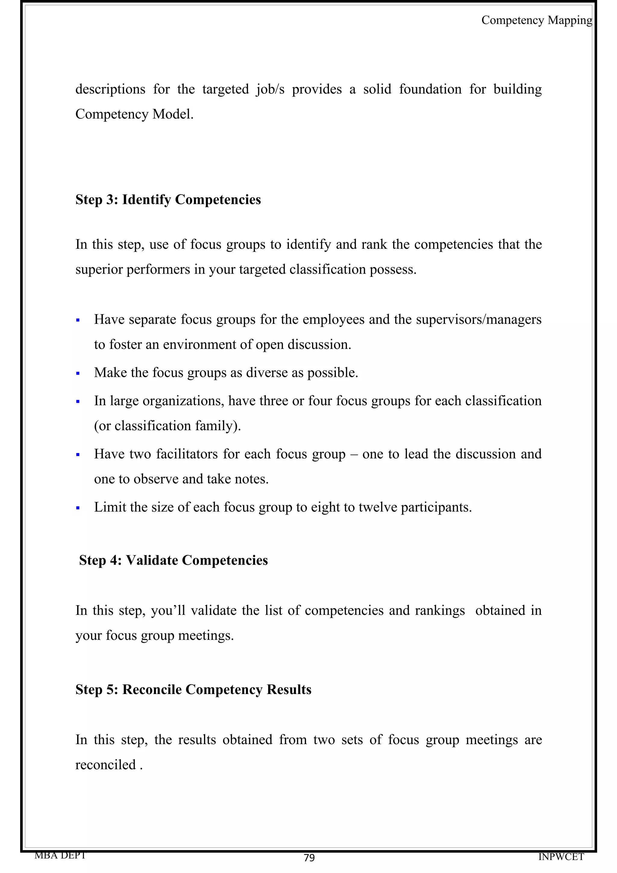 Competency Mapping




      descriptions for the targeted job/s provides a solid foundation for building
      Competency Model.




      Step 3: Identify Competencies


      In this step, use of focus groups to identify and rank the competencies that the
      superior performers in your targeted classification possess.


          Have separate focus groups for the employees and the supervisors/managers
           to foster an environment of open discussion.
          Make the focus groups as diverse as possible.
          In large organizations, have three or four focus groups for each classification
           (or classification family).
          Have two facilitators for each focus group – one to lead the discussion and
           one to observe and take notes.
          Limit the size of each focus group to eight to twelve participants.


      Step 4: Validate Competencies


      In this step, you’ll validate the list of competencies and rankings obtained in
      your focus group meetings.


      Step 5: Reconcile Competency Results


      In this step, the results obtained from two sets of focus group meetings are
      reconciled .




MBA DEPT                                        79                                        INPWCET
 