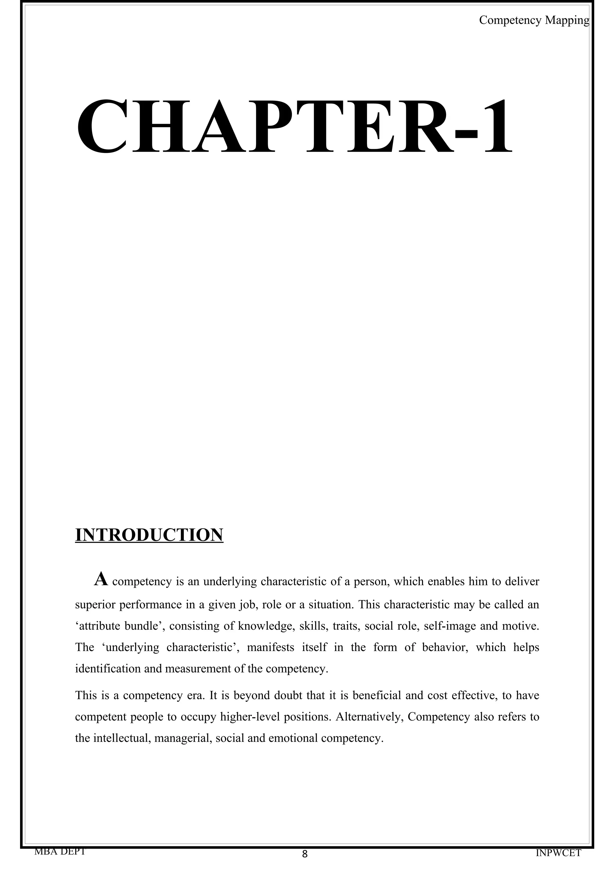 Competency Mapping




      CHAPTER-1




      INTRODUCTION

           A competency is an underlying characteristic of a person, which enables him to deliver
      superior performance in a given job, role or a situation. This characteristic may be called an
      ‘attribute bundle’, consisting of knowledge, skills, traits, social role, self-image and motive.
      The ‘underlying characteristic’, manifests itself in the form of behavior, which helps
      identification and measurement of the competency.

      This is a competency era. It is beyond doubt that it is beneficial and cost effective, to have
      competent people to occupy higher-level positions. Alternatively, Competency also refers to
      the intellectual, managerial, social and emotional competency.




MBA DEPT                                            8                                                INPWCET
 