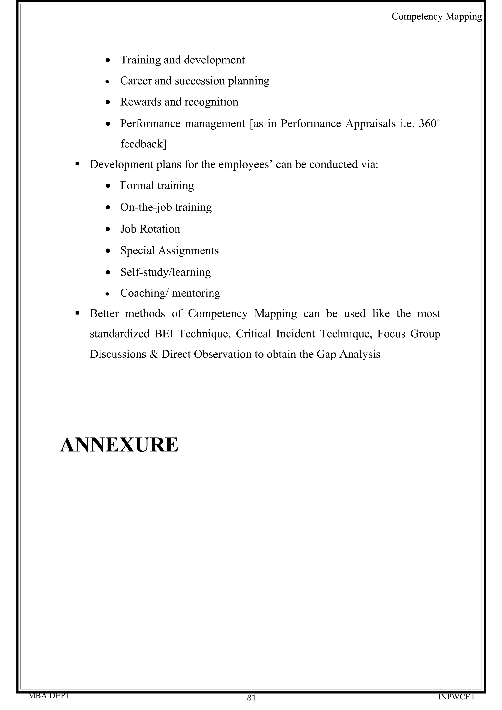 Competency Mapping



                • Training and development
                •   Career and succession planning
                • Rewards and recognition
                • Performance management [as in Performance Appraisals i.e. 360˚
                    feedback]
            Development plans for the employees’ can be conducted via:
                • Formal training
                • On-the-job training
                • Job Rotation
                • Special Assignments
                • Self-study/learning
                •   Coaching/ mentoring
            Better methods of Competency Mapping can be used like the most
             standardized BEI Technique, Critical Incident Technique, Focus Group
             Discussions & Direct Observation to obtain the Gap Analysis




     ANNEXURE




MBA DEPT                                     81                                     INPWCET
 