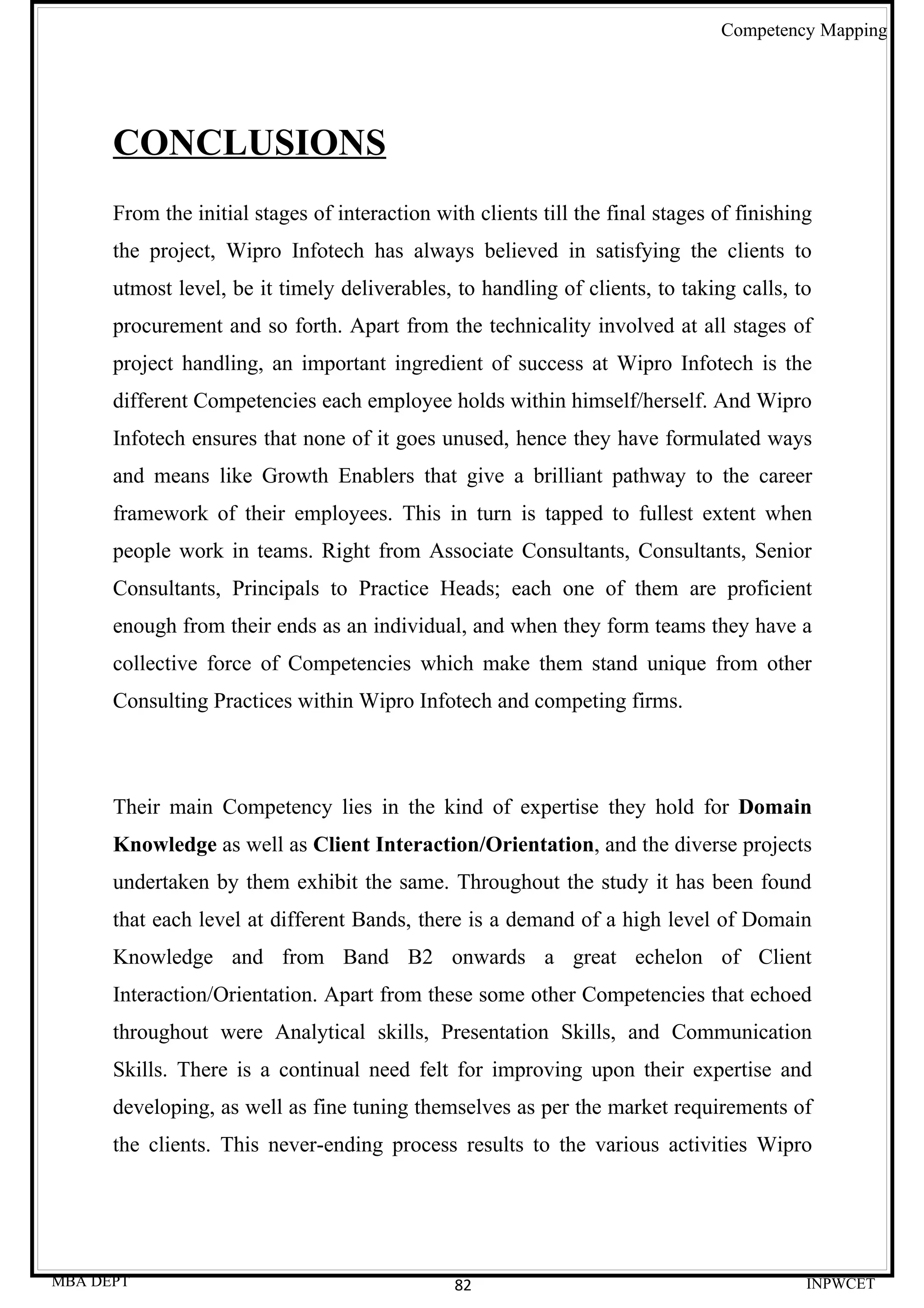 Competency Mapping




      CONCLUSIONS
      From the initial stages of interaction with clients till the final stages of finishing
      the project, Wipro Infotech has always believed in satisfying the clients to
      utmost level, be it timely deliverables, to handling of clients, to taking calls, to
      procurement and so forth. Apart from the technicality involved at all stages of
      project handling, an important ingredient of success at Wipro Infotech is the
      different Competencies each employee holds within himself/herself. And Wipro
      Infotech ensures that none of it goes unused, hence they have formulated ways
      and means like Growth Enablers that give a brilliant pathway to the career
      framework of their employees. This in turn is tapped to fullest extent when
      people work in teams. Right from Associate Consultants, Consultants, Senior
      Consultants, Principals to Practice Heads; each one of them are proficient
      enough from their ends as an individual, and when they form teams they have a
      collective force of Competencies which make them stand unique from other
      Consulting Practices within Wipro Infotech and competing firms.



      Their main Competency lies in the kind of expertise they hold for Domain
      Knowledge as well as Client Interaction/Orientation, and the diverse projects
      undertaken by them exhibit the same. Throughout the study it has been found
      that each level at different Bands, there is a demand of a high level of Domain
      Knowledge and from Band B2 onwards a great echelon of Client
      Interaction/Orientation. Apart from these some other Competencies that echoed
      throughout were Analytical skills, Presentation Skills, and Communication
      Skills. There is a continual need felt for improving upon their expertise and
      developing, as well as fine tuning themselves as per the market requirements of
      the clients. This never-ending process results to the various activities Wipro




MBA DEPT                                        82                                         INPWCET
 