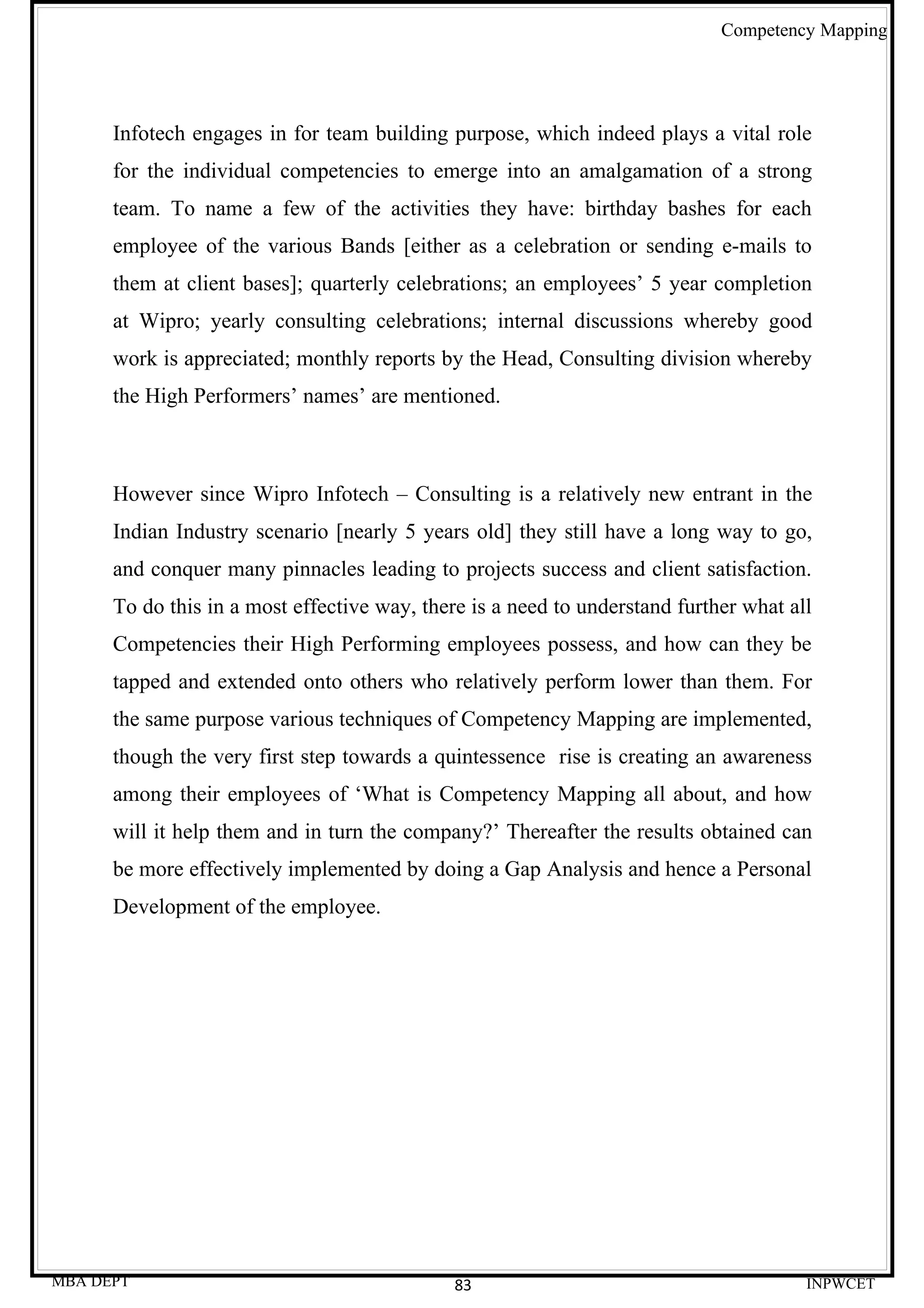Competency Mapping




      Infotech engages in for team building purpose, which indeed plays a vital role
      for the individual competencies to emerge into an amalgamation of a strong
      team. To name a few of the activities they have: birthday bashes for each
      employee of the various Bands [either as a celebration or sending e-mails to
      them at client bases]; quarterly celebrations; an employees’ 5 year completion
      at Wipro; yearly consulting celebrations; internal discussions whereby good
      work is appreciated; monthly reports by the Head, Consulting division whereby
      the High Performers’ names’ are mentioned.



      However since Wipro Infotech – Consulting is a relatively new entrant in the
      Indian Industry scenario [nearly 5 years old] they still have a long way to go,
      and conquer many pinnacles leading to projects success and client satisfaction.
      To do this in a most effective way, there is a need to understand further what all
      Competencies their High Performing employees possess, and how can they be
      tapped and extended onto others who relatively perform lower than them. For
      the same purpose various techniques of Competency Mapping are implemented,
      though the very first step towards a quintessence rise is creating an awareness
      among their employees of ‘What is Competency Mapping all about, and how
      will it help them and in turn the company?’ Thereafter the results obtained can
      be more effectively implemented by doing a Gap Analysis and hence a Personal
      Development of the employee.




MBA DEPT                                      83                                       INPWCET
 