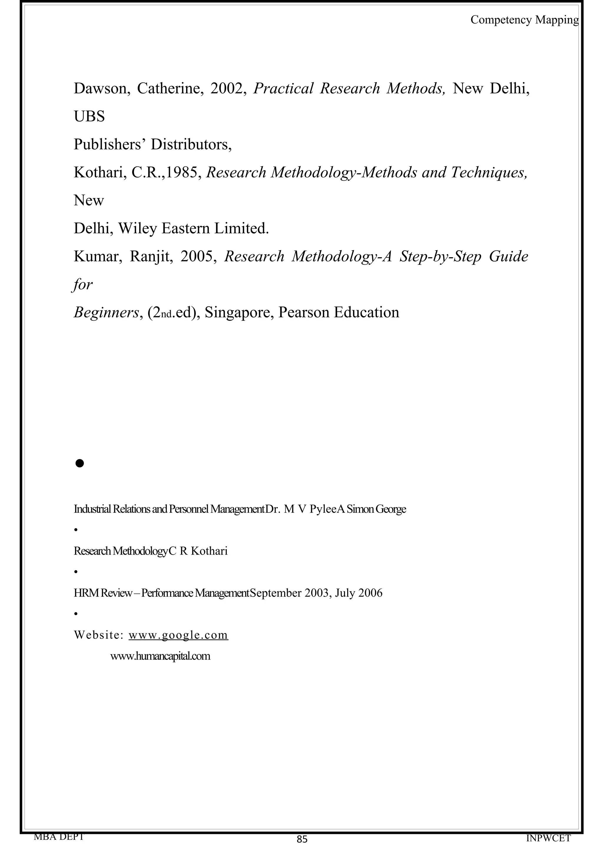 Competency Mapping




      Dawson, Catherine, 2002, Practical Research Methods, New Delhi,
      UBS
      Publishers’ Distributors,
      Kothari, C.R.,1985, Research Methodology-Methods and Techniques,
      New
      Delhi, Wiley Eastern Limited.
      Kumar, Ranjit, 2005, Research Methodology-A Step-by-Step Guide
      for
      Beginners, (2nd.ed), Singapore, Pearson Education




      •
      Industrial Relations and Personnel ManagementDr. M V PyleeA Simon George
      •
      Research MethodologyC R Kothari
      •
      HRM Review – Performance ManagementSeptember 2003, July 2006
      •
      Website: www.google.com
             www.humancapital.com




MBA DEPT                                              85                                  INPWCET
 