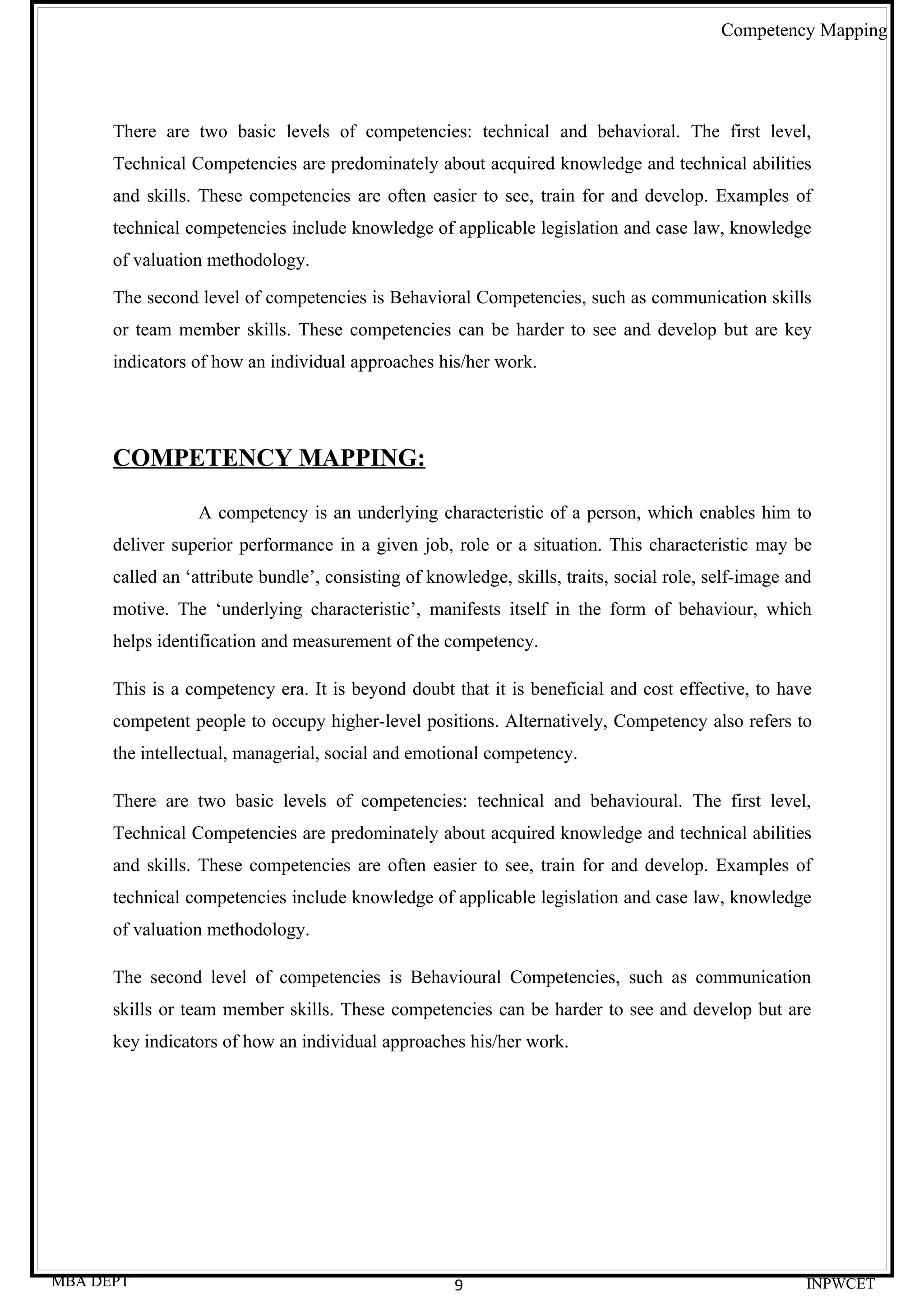 Competency Mapping




      There are two basic levels of competencies: technical and behavioral. The first level,
      Technical Competencies are predominately about acquired knowledge and technical abilities
      and skills. These competencies are often easier to see, train for and develop. Examples of
      technical competencies include knowledge of applicable legislation and case law, knowledge
      of valuation methodology.

      The second level of competencies is Behavioral Competencies, such as communication skills
      or team member skills. These competencies can be harder to see and develop but are key
      indicators of how an individual approaches his/her work.




      COMPETENCY MAPPING:

                  A competency is an underlying characteristic of a person, which enables him to
      deliver superior performance in a given job, role or a situation. This characteristic may be
      called an ‘attribute bundle’, consisting of knowledge, skills, traits, social role, self-image and
      motive. The ‘underlying characteristic’, manifests itself in the form of behaviour, which
      helps identification and measurement of the competency.

      This is a competency era. It is beyond doubt that it is beneficial and cost effective, to have
      competent people to occupy higher-level positions. Alternatively, Competency also refers to
      the intellectual, managerial, social and emotional competency.

      There are two basic levels of competencies: technical and behavioural. The first level,
      Technical Competencies are predominately about acquired knowledge and technical abilities
      and skills. These competencies are often easier to see, train for and develop. Examples of
      technical competencies include knowledge of applicable legislation and case law, knowledge
      of valuation methodology.

      The second level of competencies is Behavioural Competencies, such as communication
      skills or team member skills. These competencies can be harder to see and develop but are
      key indicators of how an individual approaches his/her work.




MBA DEPT                                             9                                                 INPWCET
 