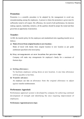 Competency Mapping




      Promotion:
      Promotion is a scientific procedure to be adopted by the management to avoid any
      misunderstanding among the employees. A person to whom the promotion is given must be
      sufficiently tested in all respect. His efficiency, his record of job performance, his decision
      making capacity, leadership, initiative, all the qualities should be proper the tested and then
      given him an opportunity of promotion.


      Transfer:
      At HIL the transfer policy for the employees and standardized rules regarding transfer are as
      follows:
      a) Mode of travel from original location to new location:-
           Mode of travel with family from original location to new location as per grade
           entitlement specified in the travel policy

      b ) S t a y a r r a n g e m e n t s a t n e w l o c a t i o n f o r p r e v i e w trip:-
           Company will make stay arrangements for employee’s family for a maximum of
           fourteen days




      c) Setting allowance:-
           To facilitate employee setting down at new location. A one time allowance
           will be payable to her/him.
      d) Transfer advance:
           An employee can take an allowance from the original allowance to adjust
           against transfer reimbursement.


      Performance Appraisal:
      Performance appraisal system is developed by company for achieving continual
      development of strength and identifying the once requiring improvement of
      employees.

      Performance Appraisal process steps:




MBA DEPT                                                   11                                             INPWCET
 