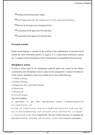 Competency Mapping




           Setting of performance plan/ targets.
           S e l f - a p p r a i s a l   by the employees of his own performance.

           Review by the supervisory management boss.
           Assessment of the approval of all individual.
           Assessment of the approval of all individual.

      Personal records:


      Proper record keeping is essential for the working of any establishment. In personal record
      include the entire information positive or negative if it is achievement, promotion, training
      etc., or negative such as Disciplinary action. Warning letter or suspended for the given time.


      Disciplinary action:
      It refers to action taken by the management authority against the worker for the offence
      committed by him. Disciplinary action is taken by the management to improve the behavior
      of the workers. Disciplinary action may include one or more of the following:
      1.Verbal warning
      2.written warning
      3.Suspension for a particular period
      4.Demotion
      5.Dismissal
      6.Cut-off wages
      Grievance handling
      A     grievance          as     per      HIL       specification          means         communicationf r o m
      an employees or
      g r o u p o f e m p l o y e e s e x p r e s s i n g dissatisfaction with any mat
      ter or decisionfailing and acertain areas defined by a compan
      y c o n n e c t e d w i t h t h e i r employment. This may include grievance in regarding pay
      onc o m p e n s a t i o n , t r a i n i n g , j o b s e c u r i t y , c a r e e r d e v e l o p m e n t , promotion,




MBA DEPT                                                        12                                                           INPWCET
 