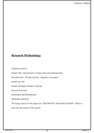 Competency Mapping




      Research Methodology



      Collection of DATA

      Primary Data : Questionnaires, Company Records and Respondents

      Secondary Data : Through web sites , Magazines, newspapers

      Sample size: 100

      Sample Techniques: Random Technique

      Research Instrument

      RESEARCH METHODOLOGY

      RESEARCH DESIGN

      The design chosen for this project was “DESCRIPTIVE RESEARCH DESIGN “.Which is

      used when the purpose of the research




MBA DEPT                                        20                                 INPWCET
 