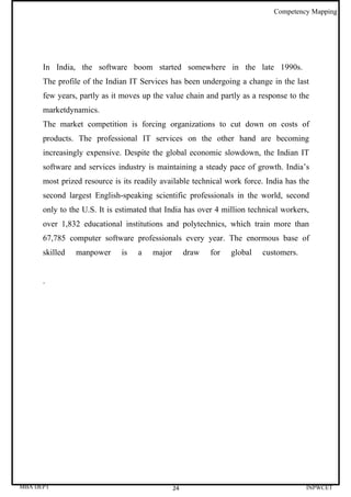 Competency Mapping




      In India, the software boom started somewhere in the late 1990s.
      The profile of the Indian IT Services has been undergoing a change in the last
      few years, partly as it moves up the value chain and partly as a response to the
      marketdynamics.
      The market competition is forcing organizations to cut down on costs of
      products. The professional IT services on the other hand are becoming
      increasingly expensive. Despite the global economic slowdown, the Indian IT
      software and services industry is maintaining a steady pace of growth. India’s
      most prized resource is its readily available technical work force. India has the
      second largest English-speaking scientific professionals in the world, second
      only to the U.S. It is estimated that India has over 4 million technical workers,
      over 1,832 educational institutions and polytechnics, which train more than
      67,785 computer software professionals every year. The enormous base of
      skilled   manpower     is   a    major        draw   for   global   customers.


      .




MBA DEPT                                       24                                      INPWCET
 