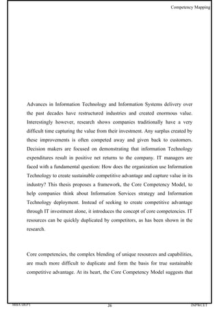 Competency Mapping




      Advances in Information Technology and Information Systems delivery over
      the past decades have restructured industries and created enormous value.
      Interestingly however, research shows companies traditionally have a very
      difficult time capturing the value from their investment. Any surplus created by
      these improvements is often competed away and given back to customers.
      Decision makers are focused on demonstrating that information Technology
      expenditures result in positive net returns to the company. IT managers are
      faced with a fundamental question: How does the organization use Information
      Technology to create sustainable competitive advantage and capture value in its
      industry? This thesis proposes a framework, the Core Competency Model, to
      help companies think about Information Services strategy and Information
      Technology deployment. Instead of seeking to create competitive advantage
      through IT investment alone, it introduces the concept of core competencies. IT
      resources can be quickly duplicated by competitors, as has been shown in the
      research.



      Core competencies, the complex blending of unique resources and capabilities,
      are much more difficult to duplicate and form the basis for true sustainable
      competitive advantage. At its heart, the Core Competency Model suggests that




MBA DEPT                                     26                                      INPWCET
 