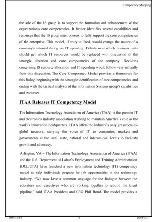 Competency Mapping




      the role of the IS group is to support the formation and enhancement of the
      organization's core competencies. It further identifies several capabilities and
      resources that the IS group must possess to fully support the core competencies
      of the enterprise. This model, if truly utilized, would change the nature of a
      company's internal dialog on IT spending. Debate over which business units
      should get which IT resources would be replaced with discussion of the
      strategic direction and core competencies of the company. Decisions
      concerning IS resource allocation and IT spending would follow very naturally
      from this discussion. The Core Competency Model provides a framework for
      this dialog, beginning with the strategic identification of core competencies, and
      ending with the tactical analysis of the Information Systems group's capabilities
      and resources

      ITAA Releases IT Competency Model

      The Information Technology Association of America (ITAA) is the premier IT
      and electronics industry association working to maintain America’s role as the
      world’s innovation headquarters. ITAA offers the industry’s only grassroots-to-
      global network, carrying the voice of IT to companies, markets and
      governments at the local, state, national and international levels to facilitate
      growth and advocacy.

      Arlington, VA – The Information Technology Association of America (ITAA)
      and the U.S. Department of Labor’s Employment and Training Administration
      (DOL/ETA) have launched a new information technology (IT) competency
      model to help individuals prepare for job opportunities in the technology
      industry. “We now have a common language for the dialogue between the
      educators and executives who are working together to rebuild the talent
      pipeline,” said ITAA President and CEO Phil Bond. The model provides a




MBA DEPT                                      27                                       INPWCET
 