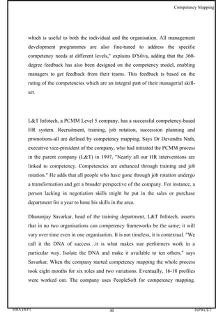 Competency Mapping




      which is useful to both the individual and the organisation. All management
      development programmes are also fine-tuned to address the specific
      competency needs at different levels," explains D'Silva, adding that the 360-
      degree feedback has also been designed on the competency model, enabling
      managers to get feedback from their teams. This feedback is based on the
      rating of the competencies which are an integral part of their managerial skill-
      set.




      L&T Infotech, a PCMM Level 5 company, has a successful competency-based
      HR system. Recruitment, training, job rotation, succession planning and
      promotions-all are defined by competency mapping. Says Dr Devendra Nath,
      executive vice-president of the company, who had initiated the PCMM process
      in the parent company (L&T) in 1997, "Nearly all our HR interventions are
      linked to competency. Competencies are enhanced through training and job
      rotation." He adds that all people who have gone through job rotation undergo
      a transformation and get a broader perspective of the company. For instance, a
      person lacking in negotiation skills might be put in the sales or purchase
      department for a year to hone his skills in the area.

      Dhananjay Savarkar, head of the training department, L&T Infotech, asserts
      that in no two organisations can competency frameworks be the same; it will
      vary over time even in one organisation. It is not timeless, it is contextual. "We
      call it the DNA of success…it is what makes star performers work in a
      particular way. Isolate the DNA and make it available to ten others," says
      Savarkar. When the company started competency mapping the whole process
      took eight months for six roles and two variations. Eventually, 16-18 profiles
      were worked out. The company uses PeopleSoft for competency mapping.




MBA DEPT                                      30                                       INPWCET
 