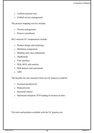 Competency Mapping




           •   Unified customer care
           •   Unified service management

      The process mapping services include:

           •   Process management
           •   Process consultancy

      HCL telecom UC competencies include:

           •   Product design and sustaining
           •   Mediation components
           •   Mobility and voice enablement
           •   Dashboards
           •   User interface
           •   Web, SOA, and security
           •   ROI analysis and assessment
           •   APO

      The benefits for our customers from our UC practice would be:

           •   Increased productivity
           •   Reduced costs
           •   Increased control
           •   Optimized enterprise TCO leading to increase in sales




      The tools and products available with the UC practice are:




MBA DEPT                                       34                               INPWCET
 